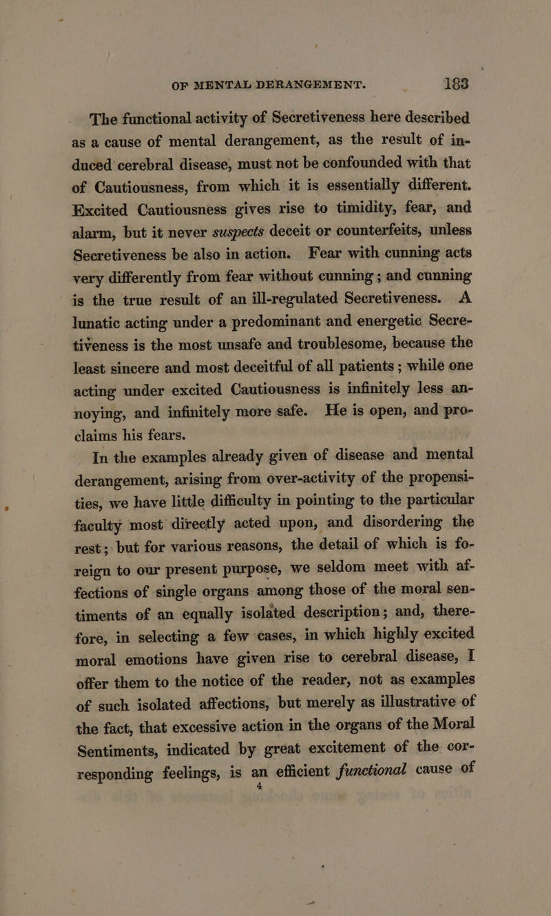 The functional activity of Secretiveness here described as a cause of mental derangement, as the result of in- duced cerebral disease, must not be confounded with that of Cautiousness, from which it is essentially different. Excited Cautiousness gives rise to timidity, fear, and alarm, but it never suspects deceit or counterfeits, unless Secretiveness be also in action. Fear with cunning acts very differently from fear without cunning ; and cunning is the true result of an ill-regulated Secretiveness. A lunatic acting under a predominant and energetic Secre- tiveness is the most unsafe and troublesome, because the least sincere and most deceitful of all patients ; while one acting under excited Cautiousness is infinitely less an- noying, and infinitely more safe. He is open, and pro- claims his fears. , In the examples already given of disease and mental derangement, arising from over-activity of the propensi- ties, we have little difficulty in pointing to the particular faculty most directly acted upon, and disordering the rest; but for various reasons, the detail of which is fo- reign to our present purpose, we seldom meet with af- fections of single organs among those of the moral sen- timents of an equally isolated description; and, there- fore, in selecting a few cases, in which highly excited moral emotions have given rise to cerebral disease, I offer them to the notice of the reader, not as examples of such isolated affections, but merely as illustrative of the fact, that excessive action in the organs of the Moral Sentiments, indicated by great excitement of the cor- responding feelings, is an efficient functional cause of