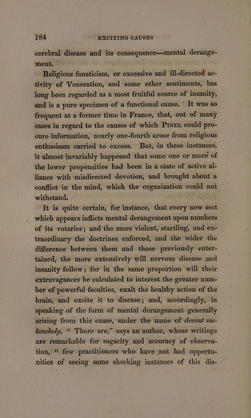 cerebral disease and its consequence—mental derange- ment. - Religious fanaticism, or excessive and ill-directed ac- tivity of Veneration, and some other sentiments, has long been regarded as a most fruitful source of insanity, and is a pure specimen of a functional cause. © It was so frequent at a former time in France, that, out of many cases in regard to the causes of which Pivet could pro- cure information, nearly one-fourth arose from religious enthusiasm carried to excess. But, in these instances, it almost invariably happened that some one or more of the lower propensities had been in a state of active al- liance with misdirected devotion, and brought about a conflict in the mind, which the organization could not withstand. ie ain It is quite certain, for instance, that every new sect which appears inflicts mental derangement upon numbers of its votaries; and the more violent, startling, and ex- _ traordinary the doctrines enforced, and the wider the difference between them and those previously enter- tained, the more extensively will nervous disease and insanity follow; for in the same proportion will their extravagances be calculated to interest the greater num- ber of powerful faculties, exalt the healthy action of the brain, and excite it to disease; and, accordingly, in speaking of the form of mental derangement generally arising from this cause, under the name of devout me- ? lancholy, “ There are,” says an author, whose writings are remarkable for sagacity and accuracy of observa- tion, “ few practitioners who have not had opportu- ‘nities of seeing some shocking instances of this dis-