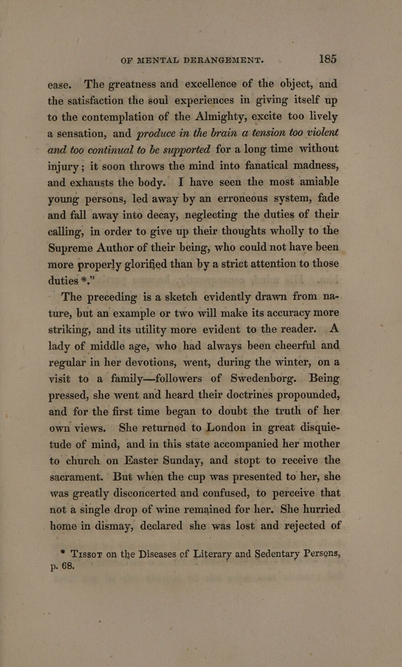 ease. The greatness and excellence of the object, and the satisfaction the soul experiences in giving itself up to the contemplation of the Almighty, excite too lively a sensation, and produce in the brain a tension too violent and too continual to be supported for a long time without injury ; it soon throws the mind into fanatical madness, and exhausts the body. I have seen the most amiable young persons, led away by an erroneous system, fade and fall away into decay, neglecting the duties of their calling, in order to give up their thoughts wholly to the Supreme Author of their being, who could not have been more properly glorified than by a strict attention to those duties *,” et! | The preceding is a sketch evidently drawn from na-. ture, but an example or two will make its accuracy more striking, and its utility more evident to the reader. A lady of middle age, who had always been cheerful and regular in her devotions, went, during the winter, on a_ visit to a family—followers of Swedenborg. Being pressed, she went and heard their doctrines propounded, and for the first time began to doubt the truth of her own views. She returned to London in great disquie- tude of mind, and in this state accompanied her mother to church on Easter Sunday, and stopt to receive the sacrament. But when the cup was presented to her, she was greatly disconcerted and confused, to perceive that not a single drop of wine remained for her. She hurried home in dismay, declared she was lost and rejected of * Tissot on the Diseases of Literary and Sedentary Persons, p- 68. , : ;