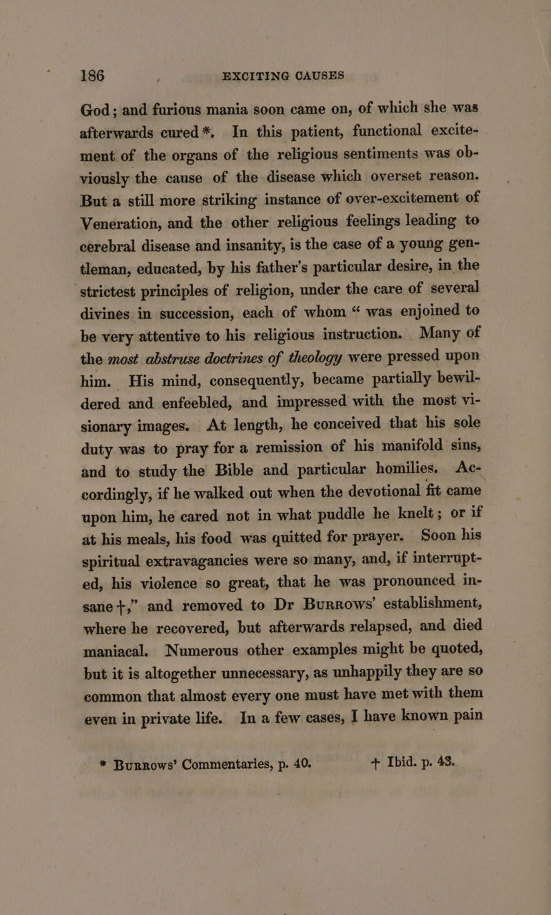 God; and furious mania soon came on, of which she was afterwards cured*. In this patient, functional excite- ment of the organs of the religious sentiments was ob- viously the cause of the disease which overset reason. But a still more striking instance of over-excitement of Veneration, and the other religious feelings leading to cerebral disease and insanity, is the case of a young gen- tleman, educated, by his father’s particular desire, in the ‘strictest principles of religion, under the care of several divines in succession, each of whom “ was enjoined to be very attentive to his religious instruction. Many of the most abstruse doctrines of theology were pressed upon him. His mind, consequently, became partially bewil- dered and enfeebled, and impressed with the most vi- sionary images. At length, he conceived that his sole duty was to pray for a remission of his manifold sins, and to study the Bible and particular homilies. Ac- cordingly, if he walked out when the devotional fit came upon him, he cared not in what puddle he knelt; or if at his meals, his food was quitted for prayer. Soon his spiritual extravagancies were so many, and, if interrupt- ed, his violence so great, that he was pronounced in- sane+,” and removed to Dr Burrows’ establishment, where he recovered, but afterwards relapsed, and died maniacal. Numerous other examples might be quoted, but it is altogether unnecessary, as unhappily they are so common that almost every one must have met with them even in private life. In a few cases, I have known pain * Burrows’ Commentaries, p. 40. + Ibid. p. 43.