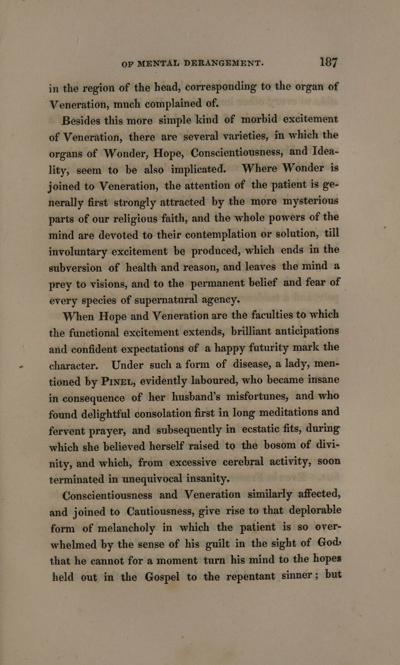 in the region of the head, corresponding to the organ of Veneration, much complained of. Besides this more simple kind of morbid excitement of Veneration, there are several varieties, im which the organs of Wonder, Hope, Conscientiousness, and Idea- lity, seem to be also implicated. Where Wonder is joined to Veneration, the attention of the patient is ge- nerally first strongly attracted by the more mysterious parts of our religious faith, and the whole powers of the mind are devoted to their contemplation or solution, till involuntary excitement be produced, which ends in the subversion of health and reason, and leaves the mind a prey to visions, and to the permanent belief and fear of every species of supernatural agency. When Hope and Veneration are the faculties to which the functional excitement extends, brilliant anticipations and confident expectations of a happy futurity mark the character. Under such a form of disease, a lady, men- tioned by Pinet, evidently laboured, who became insane in consequence of her husband’s misfortunes, and who found delightful consolation first in long meditations and fervent prayer, and subsequently in ecstatic fits, during which she believed herself raised to the bosom of divi- nity, and which, from excessive cerebral activity, soon terminated in unequivocal insanity. Conscientiousness and Veneration similarly affected, and joined to Cautiousness, give rise to that deplorable form of melancholy in which the patient is so over- whelmed by the sense of his guilt in the sight of God that he cannot for a moment turn his mind to the hopes held out in the Gospel to the repentant sinner; but