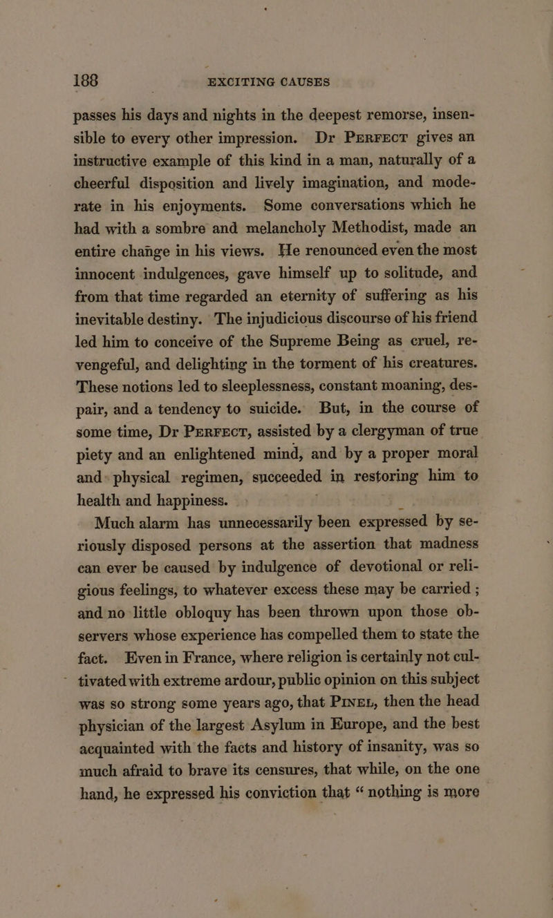 passes his days and nights in the deepest remorse, insen- sible to every other impression. Dr PERFECT gives an instructive example of this kind in a man, naturally of a cheerful disposition and lively imagination, and mode- rate in his enjoyments. Some conversations which he had with a sombre and melancholy Methodist, made an entire change in his views. He renounced even the most innocent indulgences, gave himself up to solitude, and from that time regarded an eternity of suffering as his inevitable destiny. The injudicious discourse of his friend led him to conceive of the Supreme Being as cruel, re- vengeful, and delighting in the torment of his creatures. These notions led to sleeplessness, constant moaning, des- pair, and a tendency to suicide. But, in the course of some time, Dr PeRFEcT, assisted by a clergyman of true piety and an enlightened mind, and by a proper moral and» physical regimen, sncenedet in restoring him to health and happiness. Much alarm has unnecessarily been expressed by se- riously disposed persons at the assertion that madness ean ever be caused by indulgence of devotional or reli- gious feelings, to whatever excess these may be carried ; and no little obloquy has been thrown upon those ob- servers whose experience has compelled them to state the fact. Even in France, where religion is certainly not cul- - tivated with extreme ardour, public opinion on this subject was so strong some years ago, that Piven, then the head physician of the largest Asylum in Europe, and the best acquainted with the facts and history of insanity, was so much afraid to brave its censures, that while, on the one hand, he expressed. his conviction that “ nothing is more