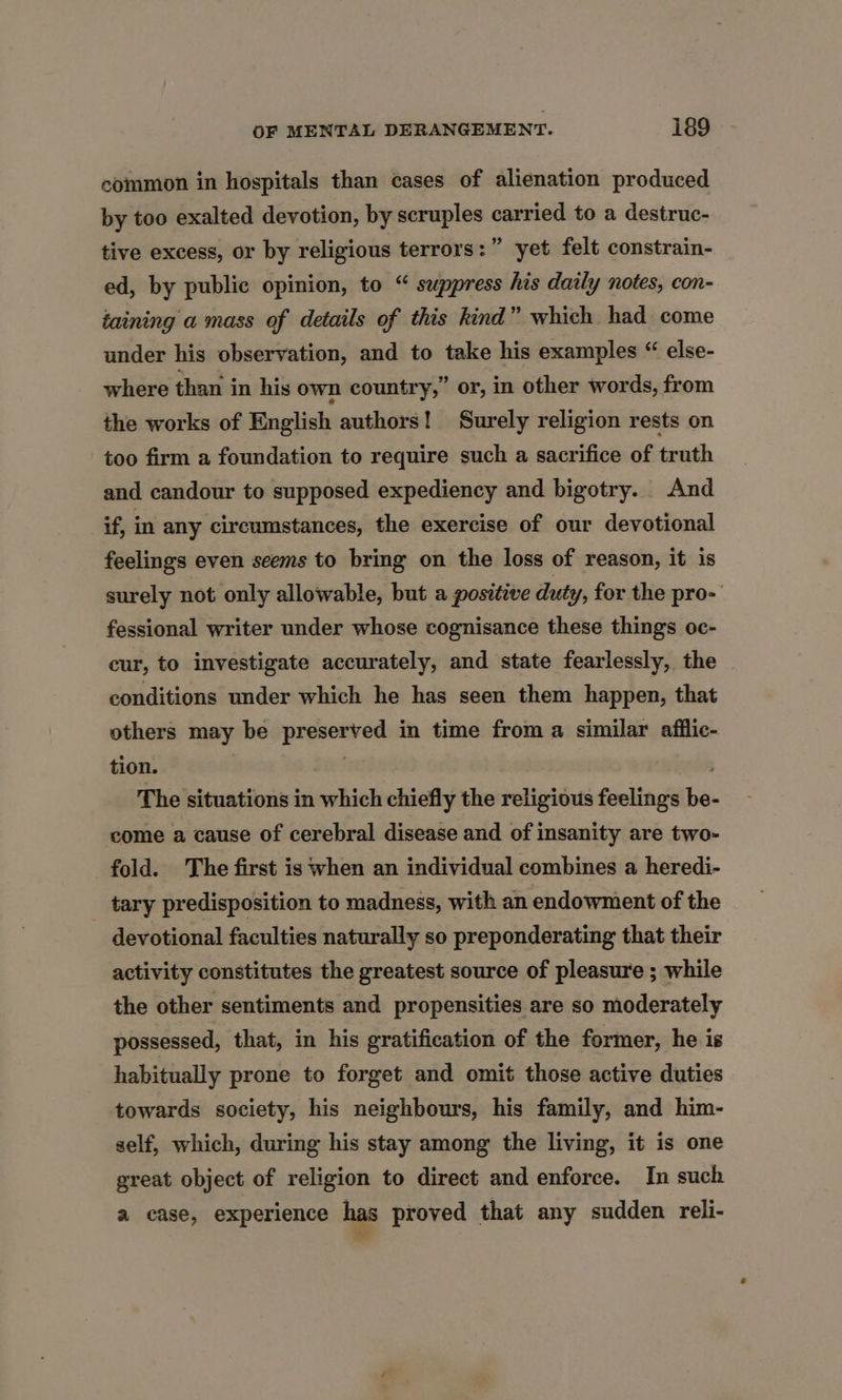 common in hospitals than cases of alienation produced by too exalted devotion, by scruples carried to a destruc- tive excess, or by religious terrors:” yet felt constrain- ed, by public opinion, to “ suppress his daily notes, con- taining a mass of details of this kind” which had come under his observation, and to take his examples “ else- where than in his own country,” or, in other words, from the works of English authors! Surely religion rests on too firm a foundation to require such a sacrifice of truth and candour to supposed expediency and bigotry. And if, in any circumstances, the exercise of our devotional feelings even seems to bring on the loss of reason, it is surely not only allowable, but a positive duty, for the pro- fessional writer under whose cognisance these things oc- cur, to investigate accurately, and state fearlessly, the conditions under which he has seen them happen, that others may be preserved in time from a similar afflic- tion. The situations in which chiefly the religious feelings be- come a cause of cerebral disease and of insanity are two- fold. The first is when an individual combines a heredi- tary predisposition to madness, with an endowment of the devotional faculties naturally so preponderating that their activity constitutes the greatest source of pleasure ; while the other sentiments and propensities are so moderately possessed, that, in his gratification of the former, he is habitually prone to forget and omit those active duties towards society, his neighbours, his family, and him- self, which, during his stay among the living, it is one great object of religion to direct and enforce. In such a case, experience has proved that any sudden reli- we