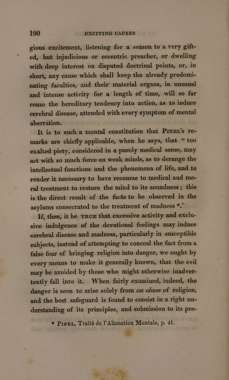 gious excitement, listening for a season to a very gift- ed, but injudicious or eccentric preacher, or dwelling with deep interest on disputed doctrinal points, or, in short, any cause which shall keep the already predomi- nating faculties, and their material organs, in unusual and intense activity for a length of time, will so far rouse the hereditary tendency into action, as to induce cerebral disease, attended with every symptom of mental aberration. It is to such a mental constitution that PrveEL’s re- marks are chiefly applicable, when he says, that “ too exalted piety, considered in a purely medical sense, may act with so much force on weak minds, as to derange the intellectual functions and the phenomena of life, and to render it necessary to have recourse to medical and mo- ral treatment to restore the mind to its soundness ; this is the direct result of the facts to be observed in the asylums consecrated to the treatment of madness #2, If, then, it be TRUE that excessive activity and exclu- sive indulgence of the devotional feelings may induce cerebral disease and madness, particularly in susceptible subjects, instead of attempting to conceal the fact froma false fear of bringing religion into danger, we ought by every means to make it generally known, that the evil may be avoided by those who might otherwise inadver- tently fall into it. When fairly examined, indeed, the danger is seen to arise solely from an abuse of religion, and the best safeguard is found to consist in a right un- derstanding of its principles, and submission to its pre- * PrnEL, Traité de l’Alienation Mentale, p. 41.