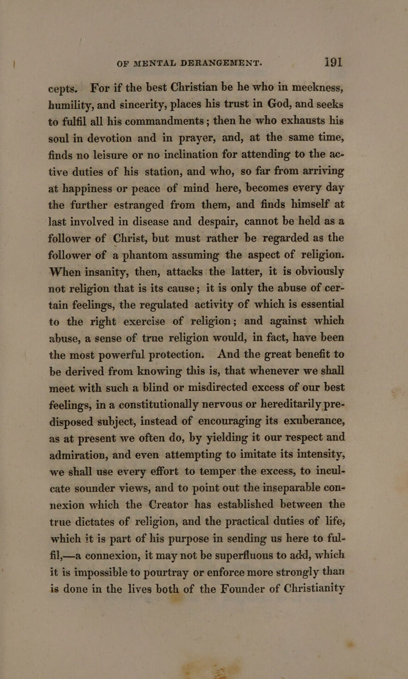 cepts. For if the best Christian be he who in meckness, humility, and sincerity, places his trust in God, and seeks to fulfil all his commandments; then he who exhausts his soul in devotion and in prayer, and, at the same time, finds no leisure or no inclination for attending to the ac- tive duties of his station, and who, so far from arriving at happiness or peace of mind here, becomes every day the further estranged from them, and finds himself at last involved in disease and despair, cannot be held as a follower of Christ, but must rather be regarded as the follower of a phantom assuming the aspect of religion. When insanity, then, attacks the latter, it is obviously not religion that is its cause; it is only the abuse of cer- tain feelings, the regulated activity of which is essential to the right exercise of religion; and against which abuse, a sense of true religion would, in fact, have been the most powerful protection. And the great benefit to be derived from knowing this is, that whenever we shall meet with such a blind or misdirected excess of our best feelings, in a constitutionally nervous or hereditarily pre- disposed subject, instead of encouraging its exuberance, as at present we often do, by yielding it our respect and admiration, and even attempting to imitate its intensity, we shall use every effort to temper the excess, to incul- cate sounder views, and to point out the inseparable con- nexion which the Creator has established between the true dictates of religion, and the practical duties of life, which it is part of his purpose in sending us here to ful- fil,—a connexion, it may not be superfluous to add, which it is impossible to pourtray or enforce more strongly than is done in the lives both of the Founder of Christianity ee