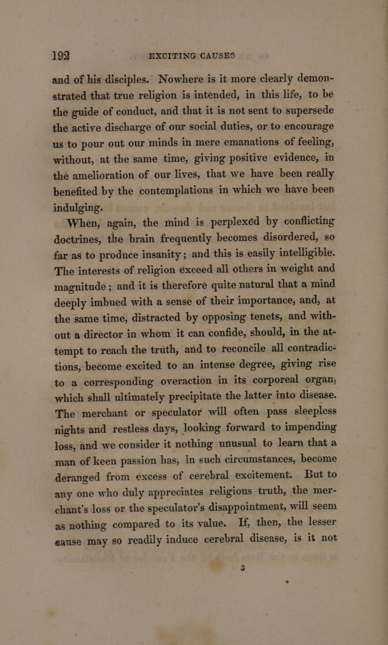 and of his disciples.’ Nowhere is it more clearly demon- strated that true religion is intended, in this life, to be the guide of conduct, and that it is not sent to. supersede the active discharge of our social duties, or to encourage us to pour out our minds in mere emanations of feeling, without, at the same time, giving positive evidence, in the amelioration of our lives, that we have been really benefited by the contemplations in which we have been indulging. When, again, the mind is perplexed by conflicting doctrines, the brain frequently becomes disordered, so far as to produce insanity; and this is easily intelligible. The interests of religion éxeeed all others in weight and magnitude ; and it is therefore quite natural that a mind deeply imbued with a sense of their importance, and, at the same time, distracted by opposing tenets, and with- out a director in whom it can confide, should, in the at- tempt to reach the truth, arid to reconcile all contradic- tions, become excited to an intense degree, giving rise to a corresponding overaction in its corporeal organ, which shall ultimately precipitate the latter into disease. The merchant or speculator will often pass sleepless nights and restless days, looking forward to impending loss, and we consider it nothing unusual to learn that a man of keen passion has; in such circumstances, become deranged from excess of cerebral excitement. But to any one who duly appreciates religious truth, the mer- chant’s loss or the speculator’s disappointment, will seem as nothing compared to its value. If, then, the lesser eause may so readily induce cerebral disease, is it not 3