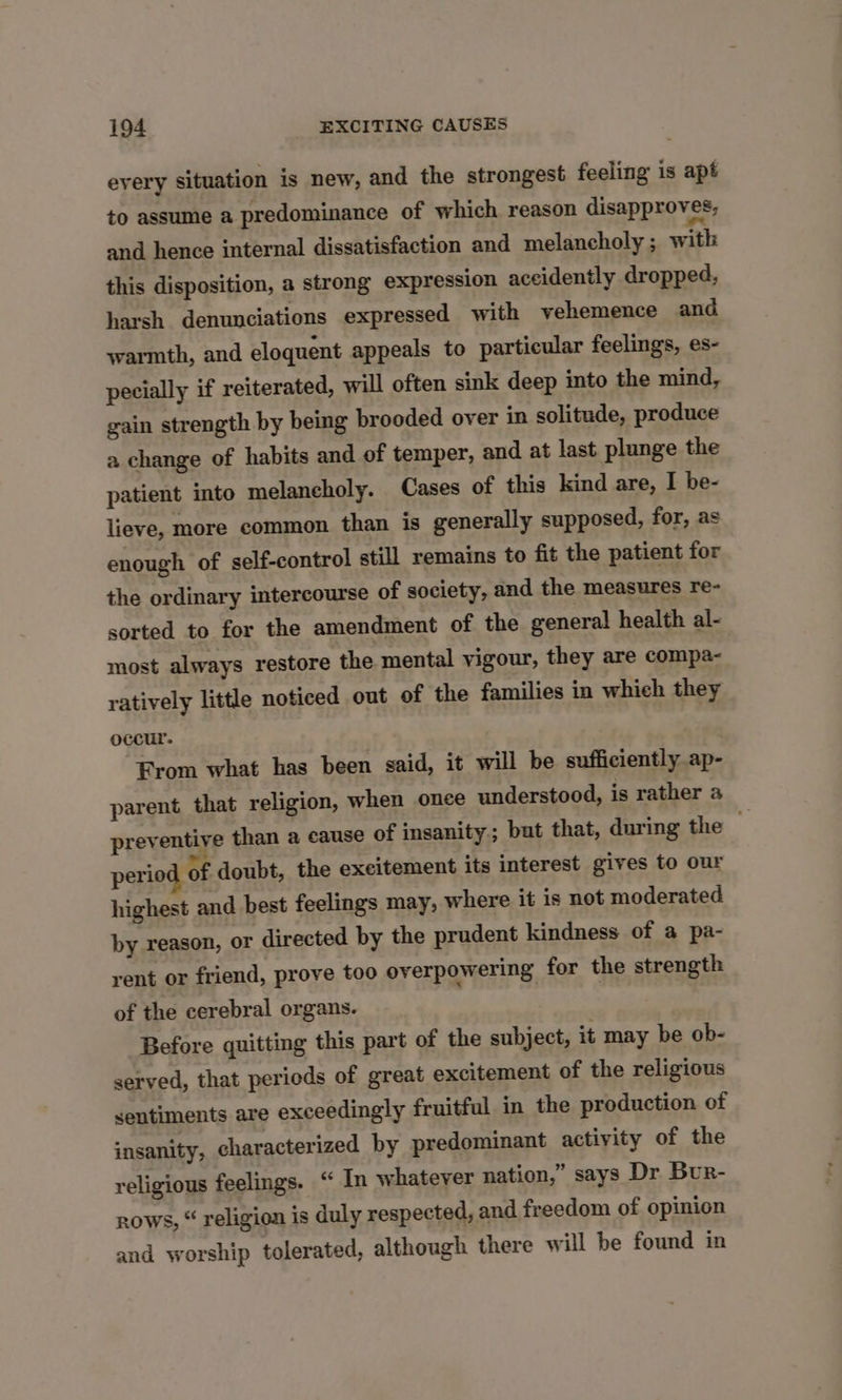 every situation is new, and the strongest feeling is apt to assume a predominance of which reason disapproves, and hence internal dissatisfaction and melancholy ; with this disposition, a strong expression accidently dropped, harsh denunciations expressed with vehemence and warmth, and eloquent appeals to particular feelings, es- pecially if reiterated, will often sink deep into the mind, gain strength by being brooded over in solitude, produce a change of habits and of temper, and at last plunge the patient into melancholy. Cases of this kind are, I be- lieve, more common than is generally supposed, for, as enough of self-control still remains to fit the patient for the ordinary intercourse of society, and the measures re- sorted to for the amendment of the general health al- most always restore the mental vigour, they are compa- ratively little noticed out of the families in which they occur. From what has been said, it will be sufficiently ap- parent that religion, when once understood, is rather a preventive than a cause of insanity; but that, during the perio Of doubt, the excitement its interest gives to our highest and best feelings may, where it is not moderated by reason, or directed by the prudent kindness of a pa- rent or friend, prove too overpowering for the strength of the cerebral organs. Before quitting this part of the subject, it may be ob- served, that periods of great excitement of the religious sentiments are exceedingly fruitful in the production of insanity, characterized by predominant activity of the religious feelings. “ In whatever nation,” says Dr Bur- rows, “ religion is duly respected, and freedom of opinion and worship tolerated, although there will be found in
