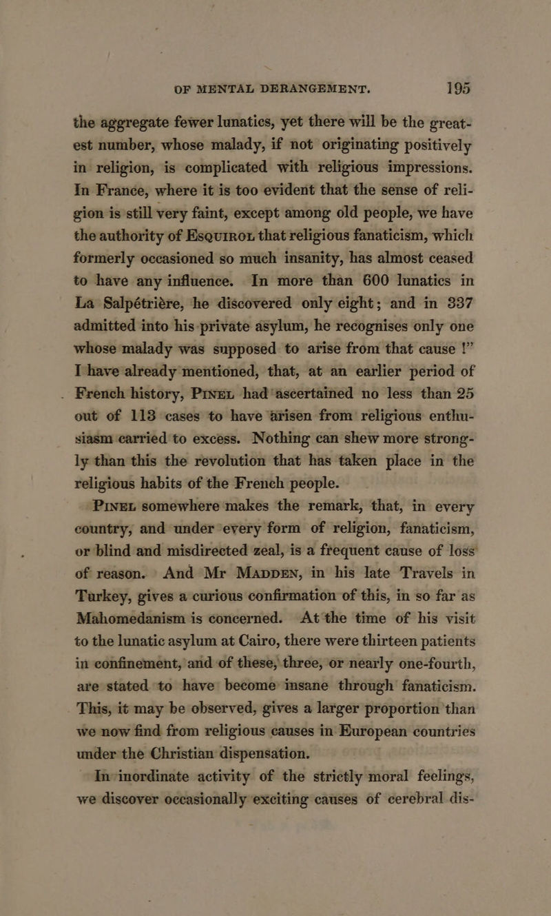 the aggregate fewer lunatics, yet there will be the great- est number, whose malady, if not originating positively in religion, is complicated with religious impressions. In France, where it is too evident that the sense of reli- gion is still very faint, except among old people, we have the authority of Esquirot that religious fanaticism, which formerly occasioned so much insanity, has almost ceased to have any influence. In more than 600 lunatics in La Salpétriére, he discovered only eight; and in 337 admitted into his private asylum, he recognises only one whose malady was supposed to arise from that cause !” I have already mentioned, that, at an earlier period of . French history, Prven had ‘ascertained no less than 25 out of 113 cases to have arisen from religious enthu- siasm carried to excess. Nothing can shew more strong- ly than this the revolution that has taken place in the religious habits of the French people. PinEt somewhere makes the remark, that, in every country, and under every form of religion, fanaticism, or blind and misdirected zeal, is a frequent cause of loss of reason. And Mr Mappen, in his late Travels in Turkey, gives a curious confirmation of this, in so far as Mahomedanism is concerned. At the time of his visit to the lunatic asylum at Cairo, there were thirteen patients in confinement, and of these, three, or nearly one-fourth, are stated to have become imsane through fanaticism. This, it may be observed, gives a larger proportion than we now find from religious causes in European countries under the Christian dispensation. In-inordinate activity of the strictly moral feelings, we discover occasionally exciting causes of cerebral dis-