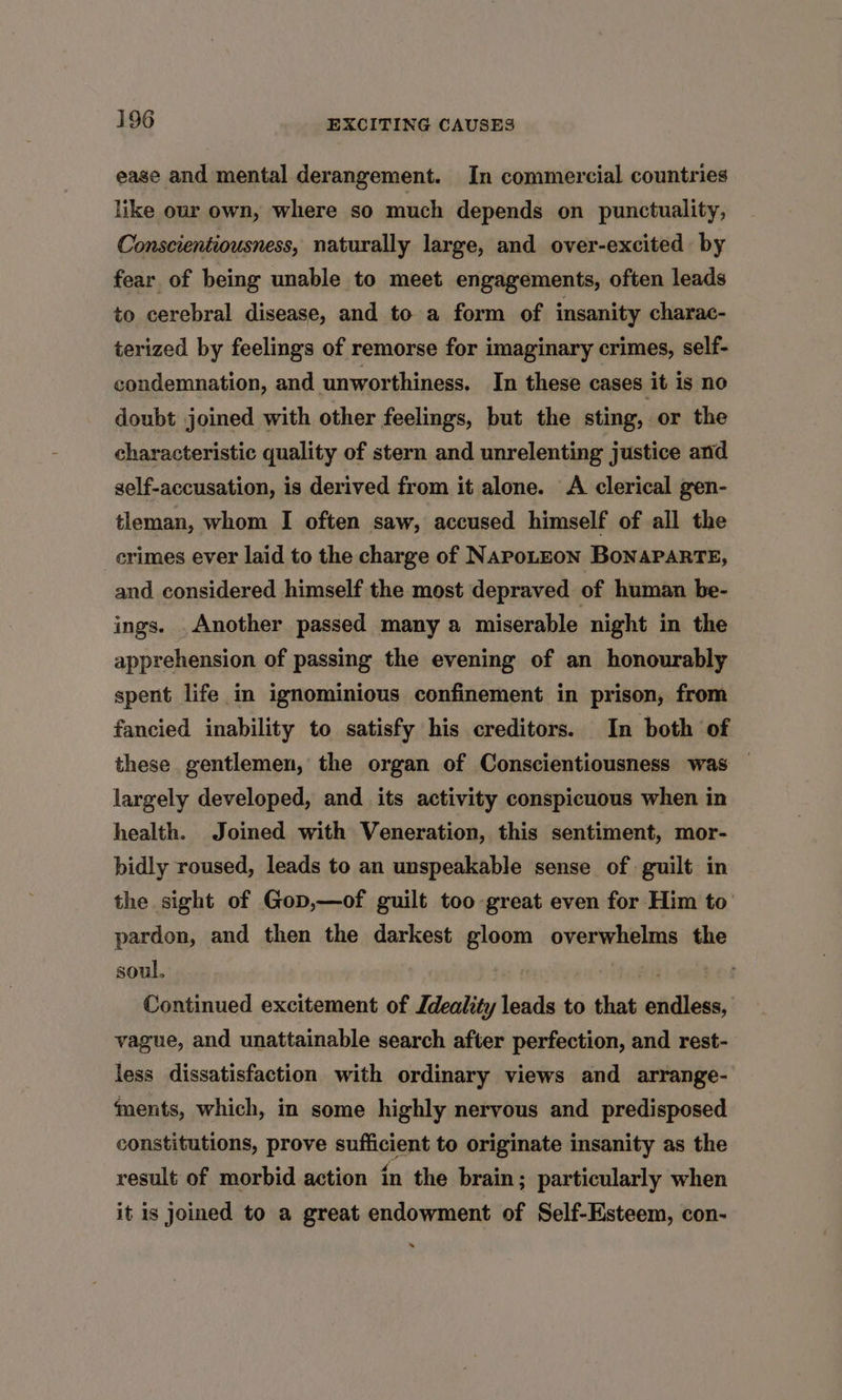 ease and mental derangement. In commercial countries like our own, where so much depends on punctuality, Conscientiousness, naturally large, and over-excited by fear of being unable to meet engagements, often leads to cerebral disease, and to a form of insanity charac- terized by feelings of remorse for imaginary crimes, self- condemnation, and unworthiness. In these cases it is no doubt joined with other feelings, but the sting, or the characteristic quality of stern and unrelenting justice and self-accusation, is derived from it alone. A clerical gen- tleman, whom I often saw, accused himself of all the crimes ever laid to the charge of NaPpoLEON BoNAPARTE, and considered himself the most depraved of human be- ings. .Another passed many a miserable night in the apprehension of passing the evening of an honourably spent life in ignominious confinement in prison, from fancied inability to satisfy his creditors. In both of these gentlemen, the organ of Conscientiousness was — largely developed, and its activity conspicuous when in health. Joined with Veneration, this sentiment, mor- bidly roused, leads to an unspeakable sense of guilt in the sight of Gop,—of guilt too great even for Him to’ pardon, and then the darkest gloom overwhelms the soul, a Continued excitement of Jdeality leads to that endless, vague, and unattainable search after perfection, and rest- less dissatisfaction with ordinary views and arrange- ‘ents, which, in some highly nervous and predisposed constitutions, prove sufficient to originate insanity as the result of morbid action in the brain; particularly when it is Joined to a great endowment of Self-Esteem, con-