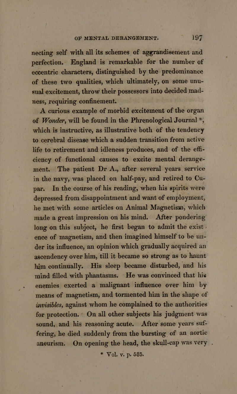 necting self with all its schemes of aggrandisement and perfection. England is remarkable for the number of eccentric characters, distinguished by the predominance of these two qualities, which ultimately, on some unu- sual excitement, throw their possessors into decided mad- ness, requiring confinement. A curious example of morbid excitement of the organ of Wonder, will be found in the Phrenological Journal *, which is instructive, as illustrative both of the tendency to cerebral disease which a sudden transition from active life to retirement and idleness produces, and of the effi- ciency of functional causes to excite mental derange- ment. The patient Dr A., after several years service in the navy, was placed on half-pay, and retired to Cu- par. In the course of his reading, when his spirits were depressed from disappointment and want of employment, he met with some articles on Animal Magnetism, which made a great impression on his mind. After pondering long on this subject, he first began to admit the exist. ence of magnetism, and then imagined himself to be un- der its influence, an opinion which gradually acquired an ascendency over him, till it became so strong as to haunt him continually. His sleep became disturbed, and his mind filled with phantasms. He was convinced that his enemies exerted a malignant influence over him by means of magnetism, and tormented him in the shape of invisibles, against whom he complained to the authorities for protection. ~ On all other subjects his judgment was sound, and his reasoning acute. After some years suf- fering, he died suddenly from the bursting of an aortic aneurism. On opening the head, the skull-cap was very .