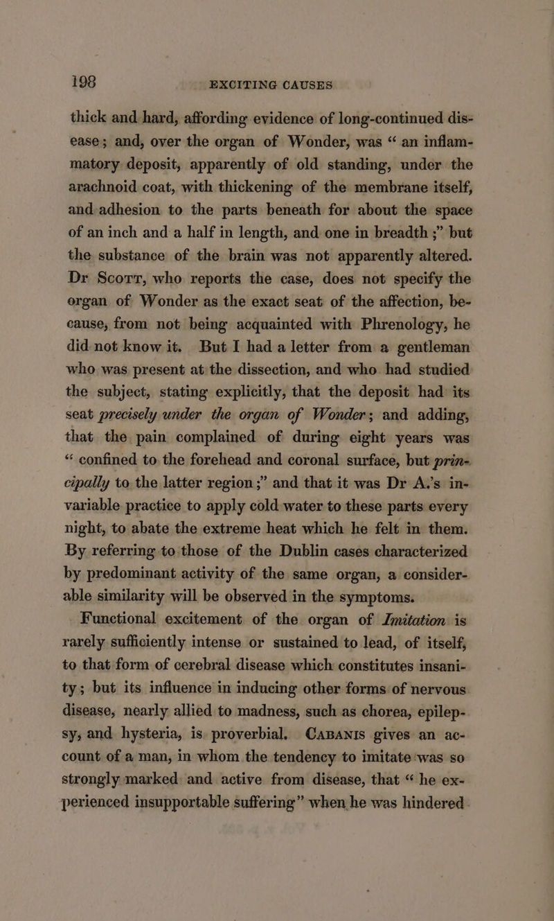thick and hard, affording evidence of long-continued dis- ease; and, over the organ of Wonder, was “ an inflam- matory deposit, apparently of old standing, under the arachnoid coat, with thickening of the membrane itself, and-adhesion to the parts beneath for about the space of an inch and a half in length, and one in breadth ;” but the substance of the brain was not apparently altered. Dr Scorr, who reports the case, does not specify the organ of Wonder as the exact seat of the affection, be- cause; from not being acquainted with Phrenology, he did not know it. But I had a letter from a gentleman who was present at the dissection, and who had studied the subject, stating explicitly, that the deposit had its seat precisely under the organ of Wonder; and adding, that the pain complained of during eight years was “ confined to the forehead and coronal surface, but prin- cipally to the latter region ;’ and that it was Dr A.’s in- variable practice to apply cold water to these parts every night, to abate the extreme heat which he felt in them. By referring to those of the Dublin cases characterized by predominant activity of the same organ, a consider- able similarity will be observed in the symptoms. Functional excitement of the organ of Imitation is rarely sufficiently intense or sustained to lead, of itself; to that form of cerebral disease which constitutes insani- ty; but its influence in inducing other forms of nervous. disease, nearly allied to madness, such as chorea, epilep- sy, and hysteria, is proverbial. CaBANIs gives an ac- count of a man, in whom the tendency to imitate ‘was so strongly marked and active from disease, that “ he ex- perienced insupportable suffering” when he was hindered.