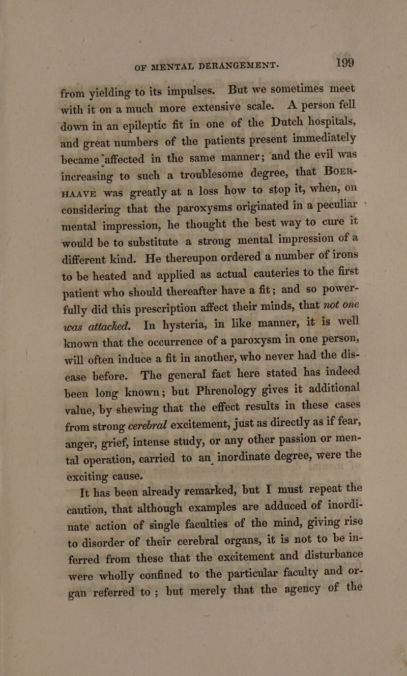 from yielding to its impulses. But we sometimes meet with it on 2 much more extensive scale. A person fell down in an epileptic fit in one of the Dutch hospitals, and great numbers of the patients present immediately became ‘affected in the same manner; ‘and the evil was increasing to such a troublesome degree, that Borr- HAAVE was greatly at a loss how to stop it, when, on considering that the paroxysms originated in a peculiar - mental impression, he thought the best way to cure it would be to substitute a strong mental impression of a different kind. He thereupon ordered a number of irons to be heated and applied as actual cauteries to the first patient who should thereafter have a fit; and so power- fully did this prescription affect their minds, that not one was attacked. In hysteria, in like manner, it is well known that the occurrence of a paroxysm in one person, will often induce a fit in another, who never had the dis- - ease before. The general fact here stated has indeed been long known; but Phrenology gives it additional value, by shewing that the effect results in these cases from strong cerebral excitement, just as directly as if fear, anger, grief, intense study, or any other passion or men- tal operation, carried to an, inordinate degree, were the exciting cause. : Tt has been already remarked, but I must repeat the caution, that although examples are adduced of inordi- nate action of single faculties of the mind, giving rise to disorder of their cerebral organs, it is not to be in- ferred from these that the excitement and disturbance were wholly confined to the particular faculty and or- gan referred to; but merely that the agency of the