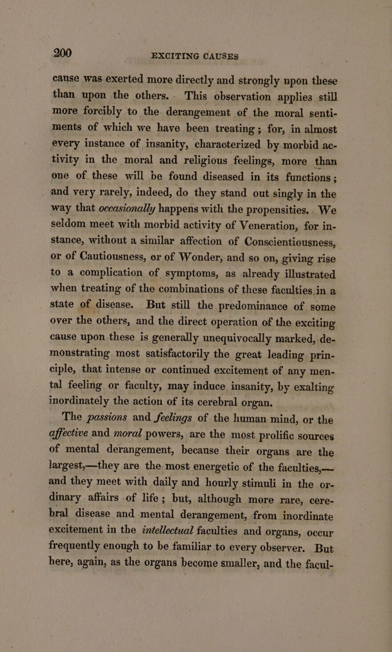 cause was exerted more directly and strongly upon these than upon the others.. This observation applies still more forcibly to the derangement. of the moral senti- ments of which we have been treating ; ; for, in almost every instance of insanity, characterized by morbid ac- tivity in the moral and religious feelings, more than one of these will be found diseased in its functions ; and very rarely, indeed, do they stand out singly in the way that occasionally happens with the propensities... We seldom meet with morbid activity of Veneration, for in- stance, without a similar affection of Conscientiousness, or of Cautiousness, or of Wonder, and so on, giving rise to a complication of symptoms, as already illustrated when treating of the combinations of these faculties.in a state of disease. But still the predominance of some over the others, and the direct operation of the exciting cause upon these is generally unequivocally marked, de- monstrating most satisfactorily the great leading prin- ciple, that intense or continued excitement of any men- tal feeling or faculty, may induce insanity, by exalting inordinately the action of its cerebral or gan, The passions and feelings of the human mind, or the affective and moral powers, are the most prolific sources of mental derangement, because their organs are the largest,—they are the most energetic of the faculties,— and they meet with daily and hourly stimuli in the or- dinary affairs of life; but, although more rare, cere- bral disease and mental derangement, from inordinate excitement in the intellectual faculties and organs, occur frequently enough to be familiar to every observer. But here, again, as the organs become smaller, and the facul-