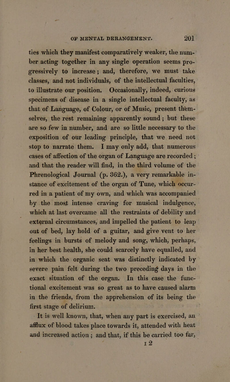 ties which they manifest comparatively weaker, the num- ber acting together in any single operation seems pro- gressively to increase; and, therefore, we must take classes, and not individuals, of the intellectual faculties, to illustrate our position. Occasionally, indeed, curious specimens of disease in a single intellectual faculty, as that of Language, of Colour, or of Music, present them- selves, the rest remaining apparently sound; but these are so few in number, and are so little necessary to the exposition of our leading principle, that we need not stop to narrate them. I may only add, that numerous cases of affection of the organ of Language are recorded ; and that the reader will find, in the third volume of the Phrenological Journal (p. 362.), a very remarkable in- stance of excitement of the organ of Tune, which occur- red in a patient of my own, and which was accompanied by the most intense craving for musical indulgence, which at last overcame all the restraints of debility and external circumstances, and impelled the patient to leap out of bed, lay hold of a guitar, and give vent to her feelings in bursts of melody and song, which, perhaps, in her best health, she could scarcely have equalled, and in which the organic seat was distinctly indicated by severe pain felt during the two preceding days in the exact situation of the organ. In this case the fune- tional excitement was so great as to have caused alarm in the friends, from the apprehension of its being the first stage of delirium. It is well known, that, when any part is exercised, an afflux of blood takes place towards it, attended with heat and increased action ; and that, if this be carried too far, 12