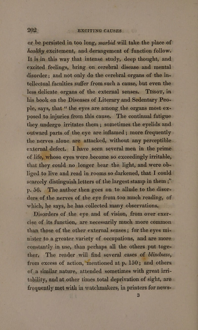 or be persisted in. too long, morbid will take the place of healthy excitement, and derangement of function follow. It is in this way that intense study, deep thought, and excited feelings, bring on cerebral disease and mental disorder; and not only do the cerebral organs of the in- tellectual faculties suffer from such a cause, but even the less delicate organs of the external senses. Tissov, in his book. on the Diseases of Literary and Sedentary Peo- ple, says, that “ the eyes are among the organs most ex- posed to injuries from this cause. The continual fatigue they undergo irritates them ; sometimes the eyelids and outward parts of the eye are inflamed; more frequently the nerves alone are attacked, without any perceptible. external defect. I have seen several men in the prime of life, whose eyes were become so exceedingly irritable, that they could no longer bear the light, and were ob- liged to live and read in rooms so darkened, that I could scarcely distinguish letters of the largest stamp in them ;” p. 56. The author then goes on to allude to the disor- ders of the nerves of the eye from too much reading, of which, he says, he has collected many observations. Disorders of the eye and of vision, from over exer- cise of its function, are necessarily much more common than those, of the other external senses; for the eyes mi- nister to a greater variety of occupations, and are more. constantly in use, than perhaps all the others put toge- ther, The reader will find several cases of blindness, from excess of action, “mentioned at p- 150; and others of a similar nature, attended sometimes with great irri- tability, and at.other times total deprivation of sight, are frequently met with in watchmakers, in printers for news- 3
