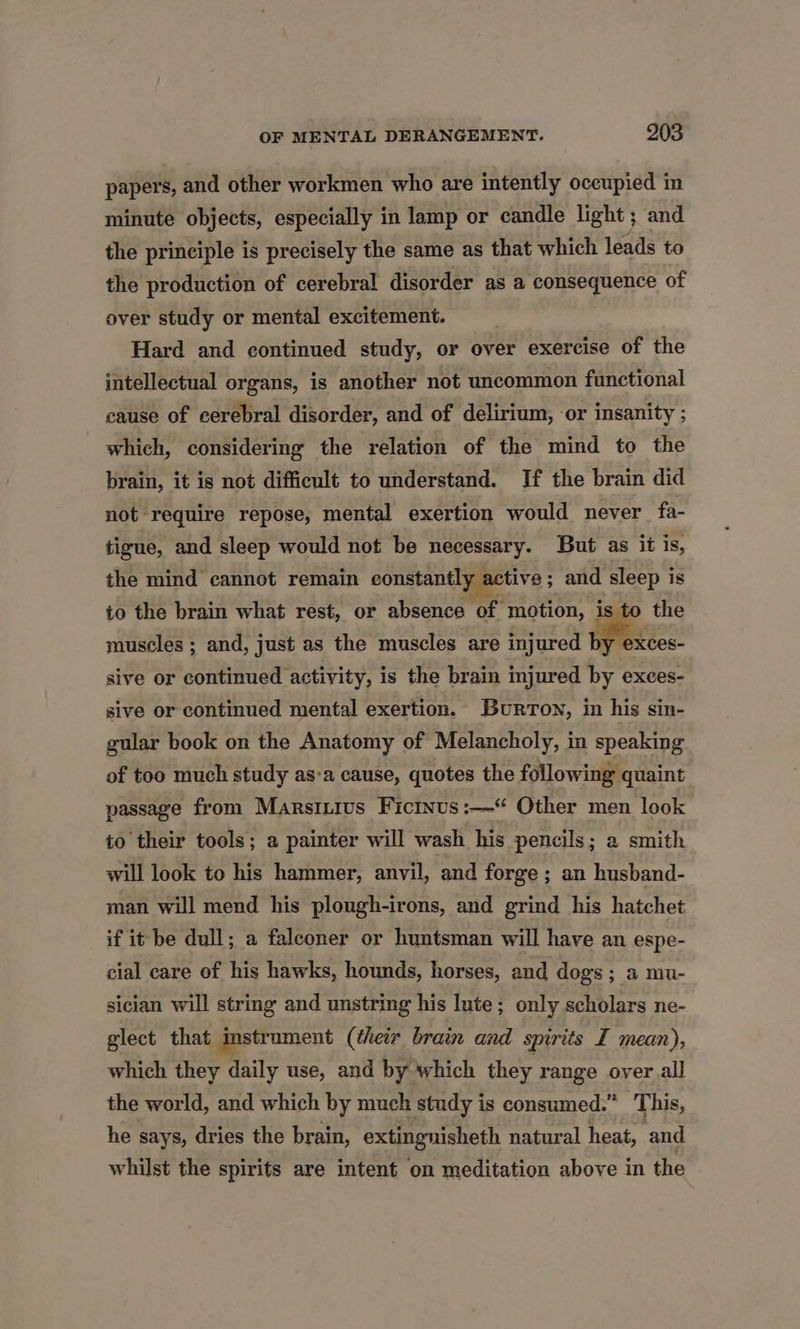 papers, and other workmen who are intently occupied in minute objects, especially in lamp or candle light ; and the principle is precisely the same as that which leads to the production of cerebral disorder as a consequence of over study or mental excitement. Hard and continued study, or over exercise of the intellectual organs, is another not uncommon functional cause of cerebral disorder, and of delirium, or insanity ; which, considering the relation of the mind to the brain, it is not difficult to understand. If the brain did not require repose, mental exertion would never fa- tigue, and sleep would not be necessary. But as it is, the mind cannot remain constantly active; and sleep is to the brain what rest, or absence of motion, is to the muscles ; and, just as the muscles are injured by exces- sive or continued activity, is the brain injured by exces- sive or continued mental exertion. Burton, in his sin- gular book on the Anatomy of Melancholy, in speaking of too much study as:a cause, quotes the following quaint passage from Marsinius Ficinus :—“ Other men look to their tools; a painter will wash his pencils; a smith will look to his hammer, anvil, and forge ; an husband- man will mend his plongh-irons, and grind his hatchet if it be dull; a falconer or huntsman will have an espe- cial care of his hawks, hounds, horses, and dogs ; a mu- sician will string and unstring his lute; only scholars ne- glect that instrument (their brain and spirits I mean), which they daily use, and by which they range oyer all the world, and which by much study is consumed.” This, he says, dries the brain, extingnisheth natural heat, and whilst the spirits are intent on meditation above in the