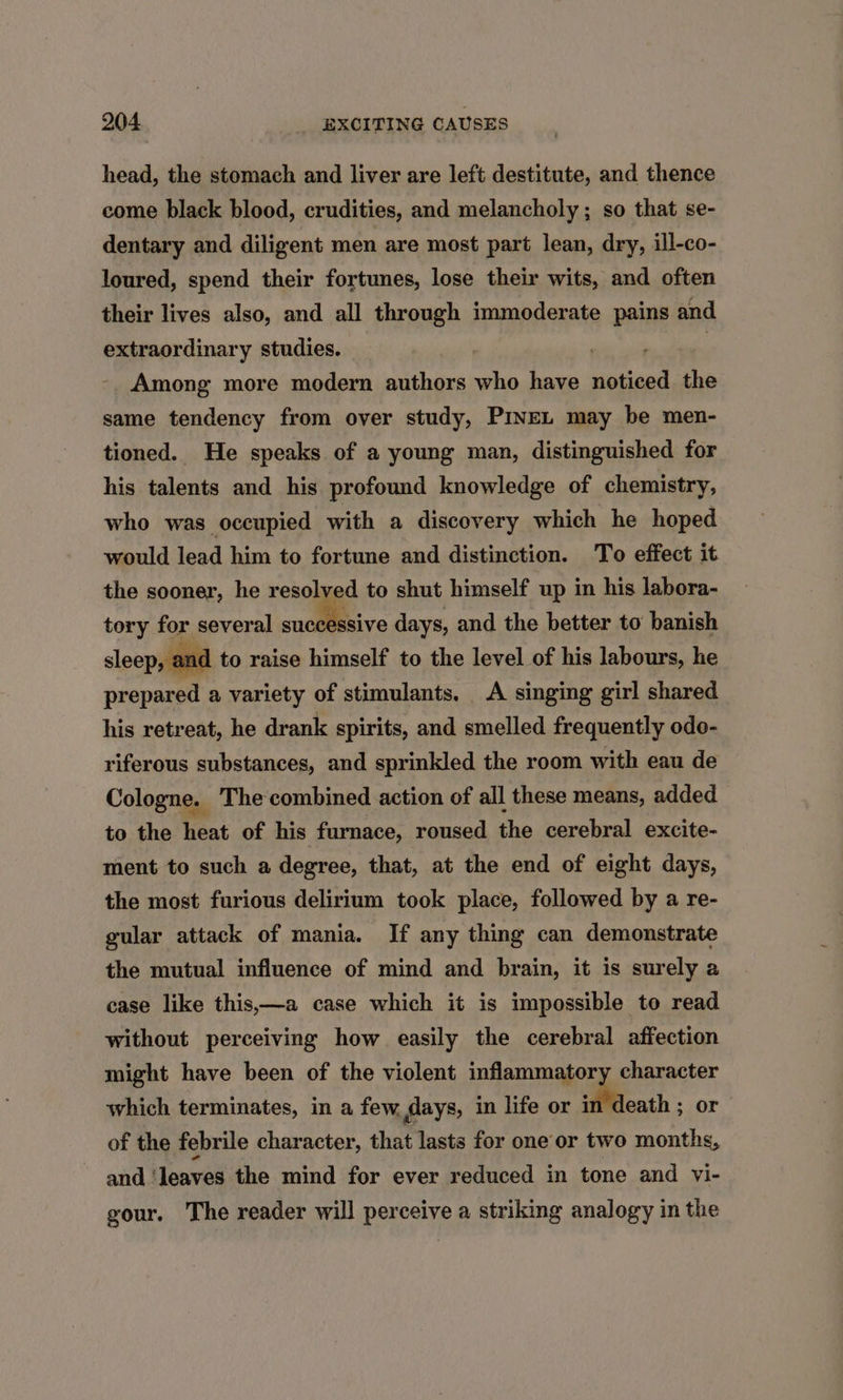 head, the stomach and liver are left destitute, and thence come black blood, crudities, and melancholy ; so that se- dentary and diligent men are most part lean, dry, ill-co- loured, spend their fortunes, lose their wits, and often their lives also, and all through immoderate pains and extraordinary studies. ) sis ith 1 Among more modern authors who have noticed the same tendency from over study, PiveL may be men- tioned. He speaks of a young man, distinguished for his talents and his profound knowledge of chemistry, who was occupied with a discovery which he hoped would lead him to fortune and distinction. To effect it the sooner, he resolved to shut himself up in his labora- tory for several suntiaive days, and the better to banish sleep, and to raise himself to the level of his labours, he prepared a variety of stimulants. <A singing girl shared his retreat, he drank spirits, and smelled frequently odo- riferous substances, and sprinkled the room with eau de Cologne. The combined action of all these means, added to the heat of his furnace, roused the cerebral excite- ment to such a degree, that, at the end of eight days, the most furious delirium took place, followed by a re- gular attack of mania. If any thing can demonstrate the mutual influence of mind and brain, it is surely a case like this,—a case which it is impossible to read without perceiving how easily the cerebral affection might have been of the violent inflammatory character which terminates, in a few Mays, in life or in death ; or of the febrile character, that lasts for one or two months, and ‘leaves the mind for ever reduced in tone and vi- gour. The reader will perceive a striking analogy in the