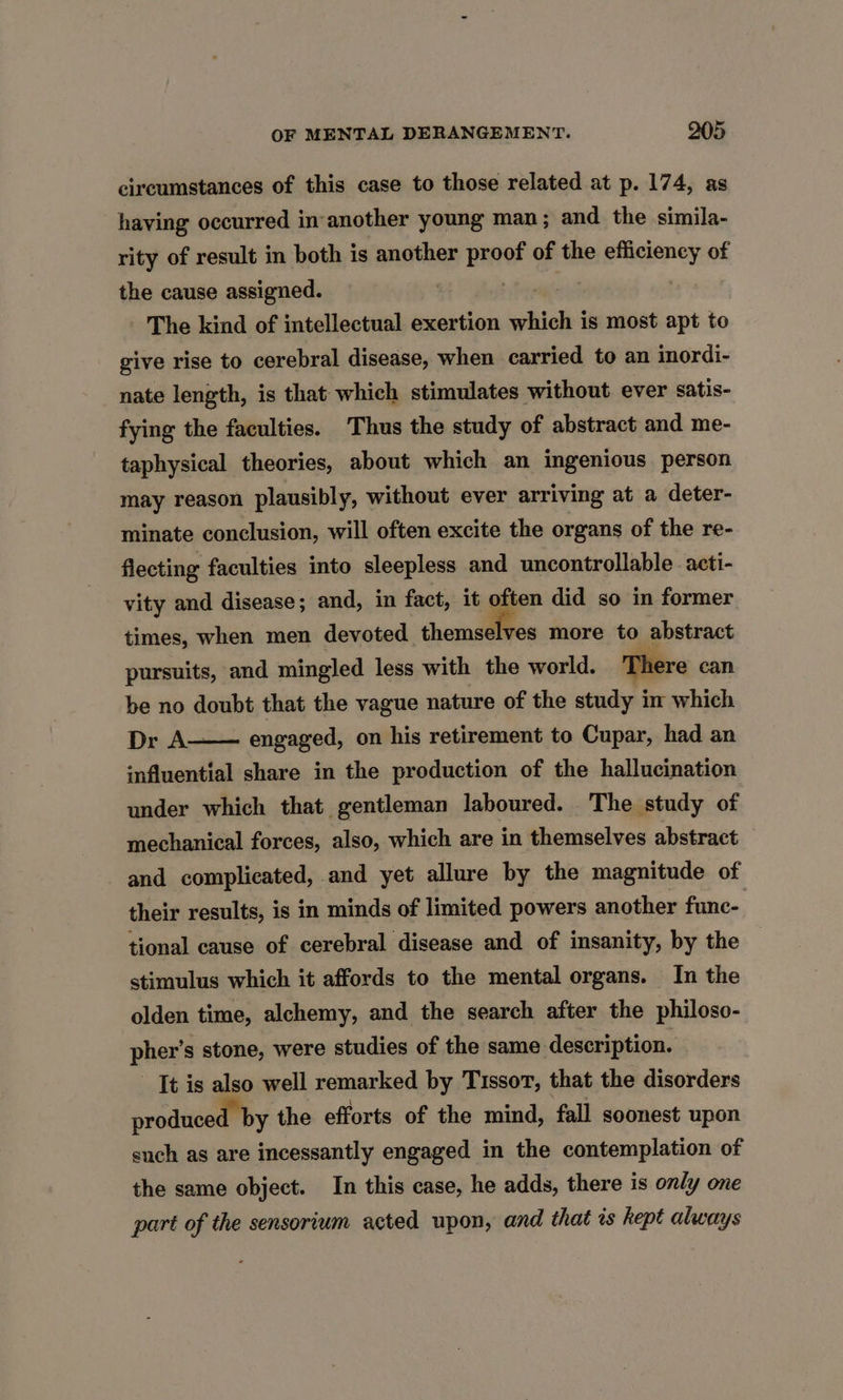 circumstances of this case to those related at p. 174, as having occurred in another young man; and the simila- rity of result in both is another Ene? of the jpusflicieney, of the cause assigned. The kind of intellectual exertion which i is most apt to give rise to cerebral disease, when carried to an inordi- nate length, is that which stimulates without ever satis- fying the faculties. Thus the study of abstract and me- taphysical theories, about which an ingenious person may reason plausibly, without ever arriving at a deter- minate conclusion, will often excite the organs of the re- flecting faculties into sleepless and uncontrollable acti- vity and disease; and, in fact, it often did so in former times, when men devoted themallfee more to abstract pursuits, and mingled less with the world. There can be no doubt that the vague nature of the study im which Dr A- influential share in the production of the hallucination under which that gentleman laboured. The study of mechanical forces, also, which are in themselves abstract and complicated, and yet allure by the magnitude of their results, is in minds of limited powers another func- engaged, on his retirement to Cupar, had an tional cause of cerebral disease and of insanity, by the stimulus which it affords to the mental organs. In the olden time, alchemy, and the search after the philoso- pher’s stone, were studies of the same description. It is also well remarked by Tissot, that the disorders produced by the efforts of the mind, fall soonest upon such as are incessantly engaged in the contemplation of the same object. In this case, he adds, there is only one part of the sensorium acted upon, and that is kept always