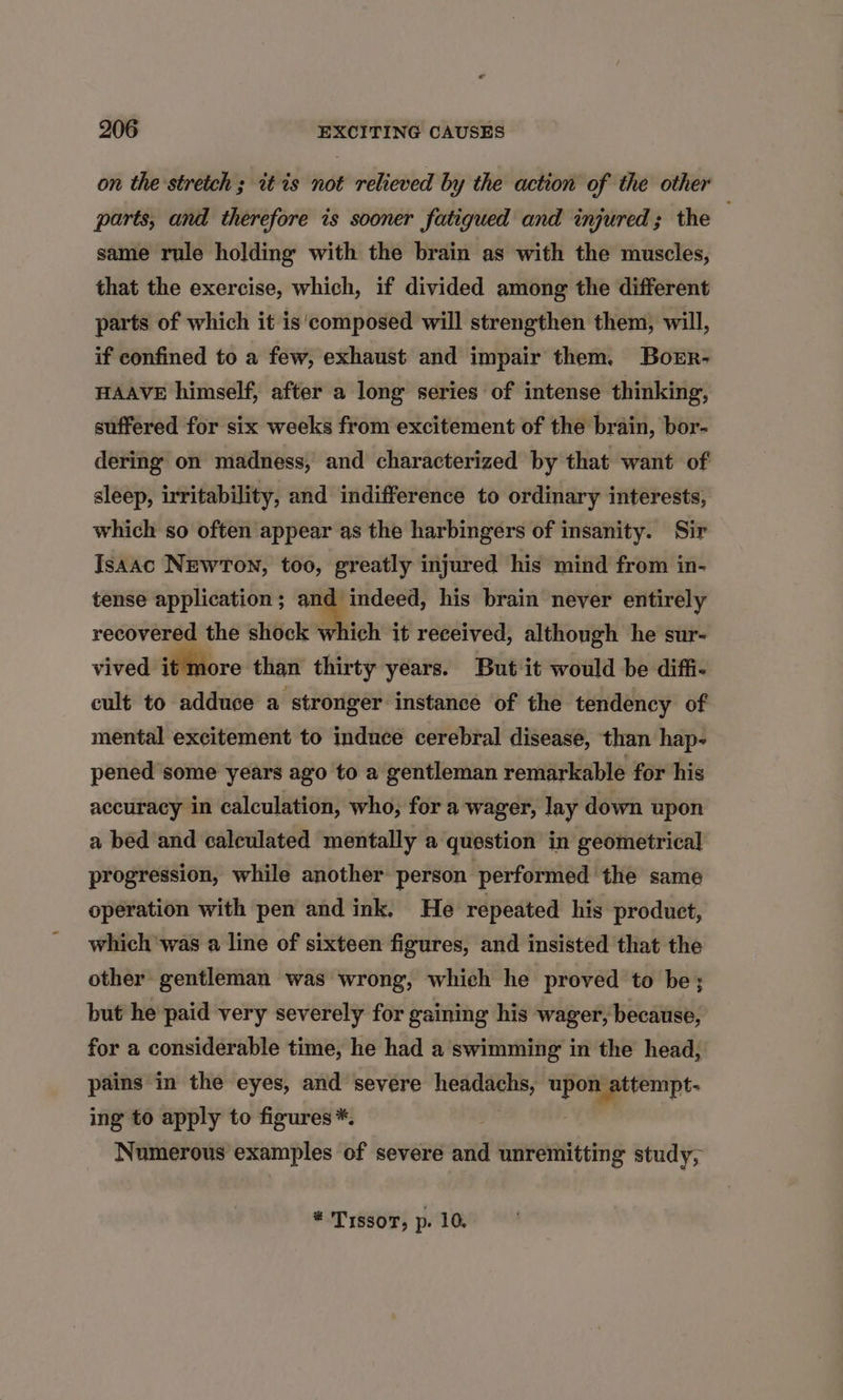 on the stretch ; itis not relieved by the action of the other parts, and therefore is sooner fatigued and injured; the . same rule holding with the brain as with the muscles, that the exercise, which, if divided among the different parts of which it is'composed will strengthen them, will, if confined to a few, exhaust and impair them. Borr- HAAVE himself, after a long series of intense thinking, suffered for six weeks from excitement of the brain, bor- dering on madness, and characterized by that want of sleep, irritability, and indifference to ordinary interests, which so often appear as the harbingers of insanity. Sir Isaac NEWTON, too, greatly injured his mind from in- tense application ; cenit: his brain never entirely recovered the shock which it received, although he sur- vived it more than thirty years. But it would be diffi- cult to adduce a stronger instance of the tendency of mental excitement to induce cerebral disease, than hap- pened some years ago to a gentleman remarkable for his accuracy in calculation, who, for a wager, lay down upon a bed and calculated mentally a question in geometrical progression, while another person performed the same operation with pen and ink. He repeated his product, which ‘was a line of sixteen figures, and insisted that the other gentleman was wrong, which he proved to be; but he paid very severely for gaining his wager, because, for a considerable time, he had a swimming in the head, pains in the eyes, and severe headachs, upon attempt- ing to apply to figures *. Numerous examples of severe and unremitting study, * Trssor, p. 10.