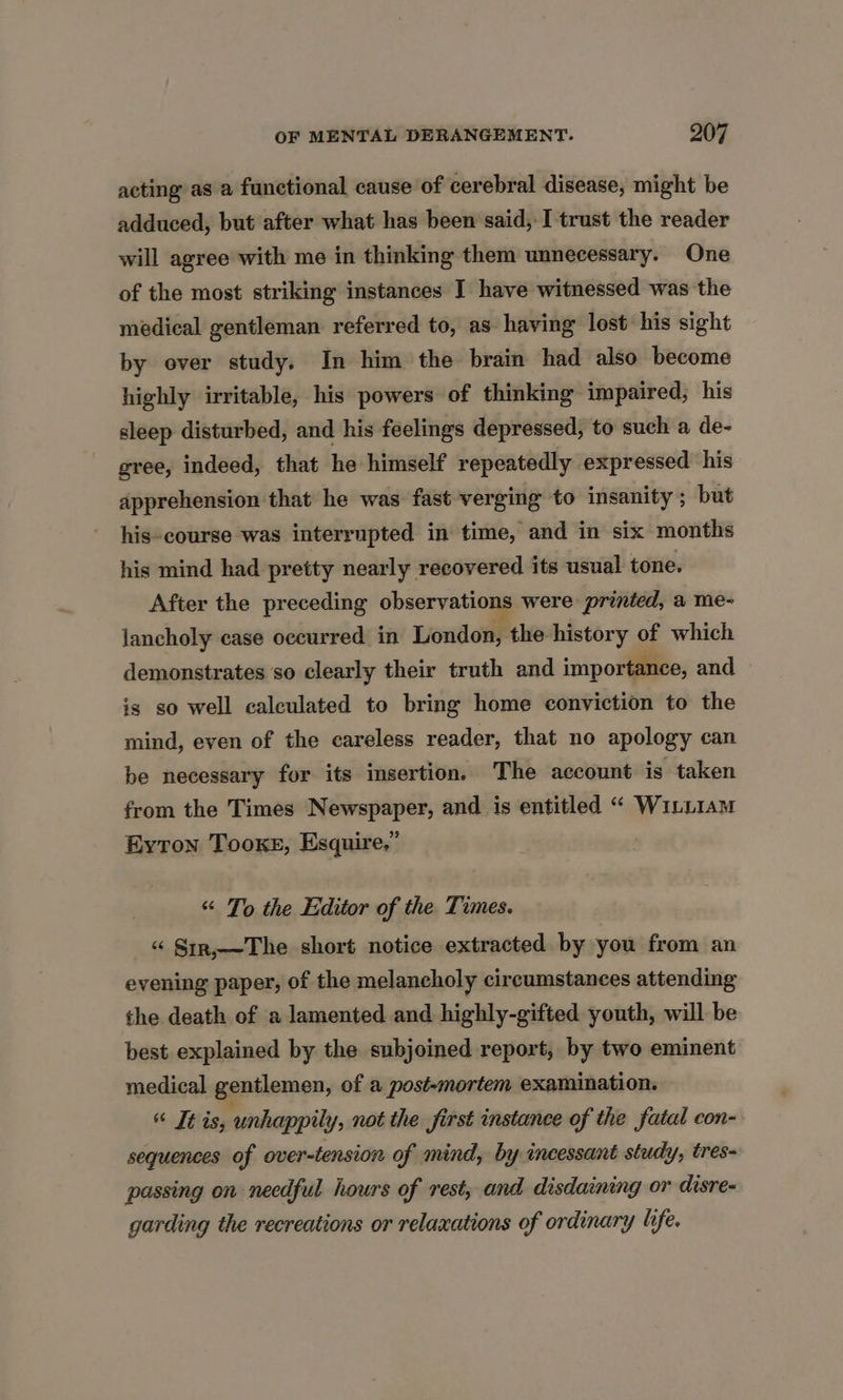 acting as a functional cause of cerebral disease, might be adduced, but after what has been said, I trust the reader will agree with me in thinking them unnecessary. One of the most striking instances I have witnessed was the medical gentleman referred to, as having lost his sight by over study. In him the brain had also become highly irritable, his powers of thinking impaired, his sleep disturbed, and his feelings depressed, to such a de- gree, indeed, that he himself repeatedly expressed his apprehension that he was fast verging to insanity; but his-course was interrupted in time, and in six months his mind had pretty nearly recovered its usual tone. After the preceding observations were printed, a me- lancholy case occurred in London, the history of which demonstrates so clearly their truth and importance, and is so well calculated to bring home conviction to the mind, even of the careless reader, that no apology can be necessary for its insertion, The account is taken from the Times Newspaper, and is entitled “ Winu1aM Eyton Tooke, Esquire.” “ To the Editor of the Times. _« S1r,—The short notice extracted by you from an evening paper, of the melancholy circumstances attending the death of a lamented and highly-gifted youth, will be best explained by the subjoined report, by two eminent medical gentlemen, of a post-mortem examination. “ Téis; unhappily, not the first instance of the fatal con- sequences of over-tension of mind, by incessant study, tres- passing on needful hours of rest, and. disdaining or disre- garding the recreations or relaxations of ordinary life.