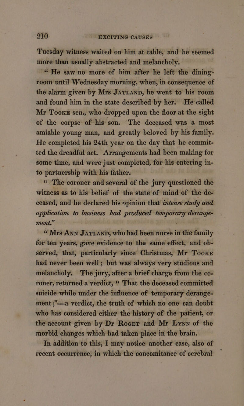 Tuesday witness waited on him at table, and he seemed more than usually abstracted and melancholy. “‘ He saw no more of him after he left the dining- ‘room until Wednesday morning, when, in consequence of the alarm given by Mrs JaTLanp, he went to his room and found him in the state described by her. He called Mr Tooke sen., who-dropped upon the floor at the sight of the corpse of his: son. The deceased was a most amiable young man, and greatly beloved by his family. He completed his 24th year on the day that he commit- ted the dreadful act. Arrangements had been making for some time, and were just completed, for his entering in- to partnership with his father. «<The coroner and several of the jury questioned the witness as to his belief of the state of mind of the de- ceased, and he declared his opinion that zntense study and application to business had produced temporary derange- ment.” ‘ “ Mrs ANN JATUAND, who had been nurse in the family for ten years, gave evidence to the same effect, and ob- served, that, particularly since Christmas, Mr Tooke had never been well ; but was always very studious and melancholy. The jury, after a brief charge from the co- roner, returned a verdict, “ That the deceased committed suicide while under the influence of temporary derange- ment ;’——a verdict, the truth of which no one can doubt who has considered either the history of the patient, or the account given by Dr Rocrer and Mr Lyww of the morbid changes which had taken place in the brain. In addition to this, I may notice another case, also of recent occurrence, in which the concomitance of cerebral
