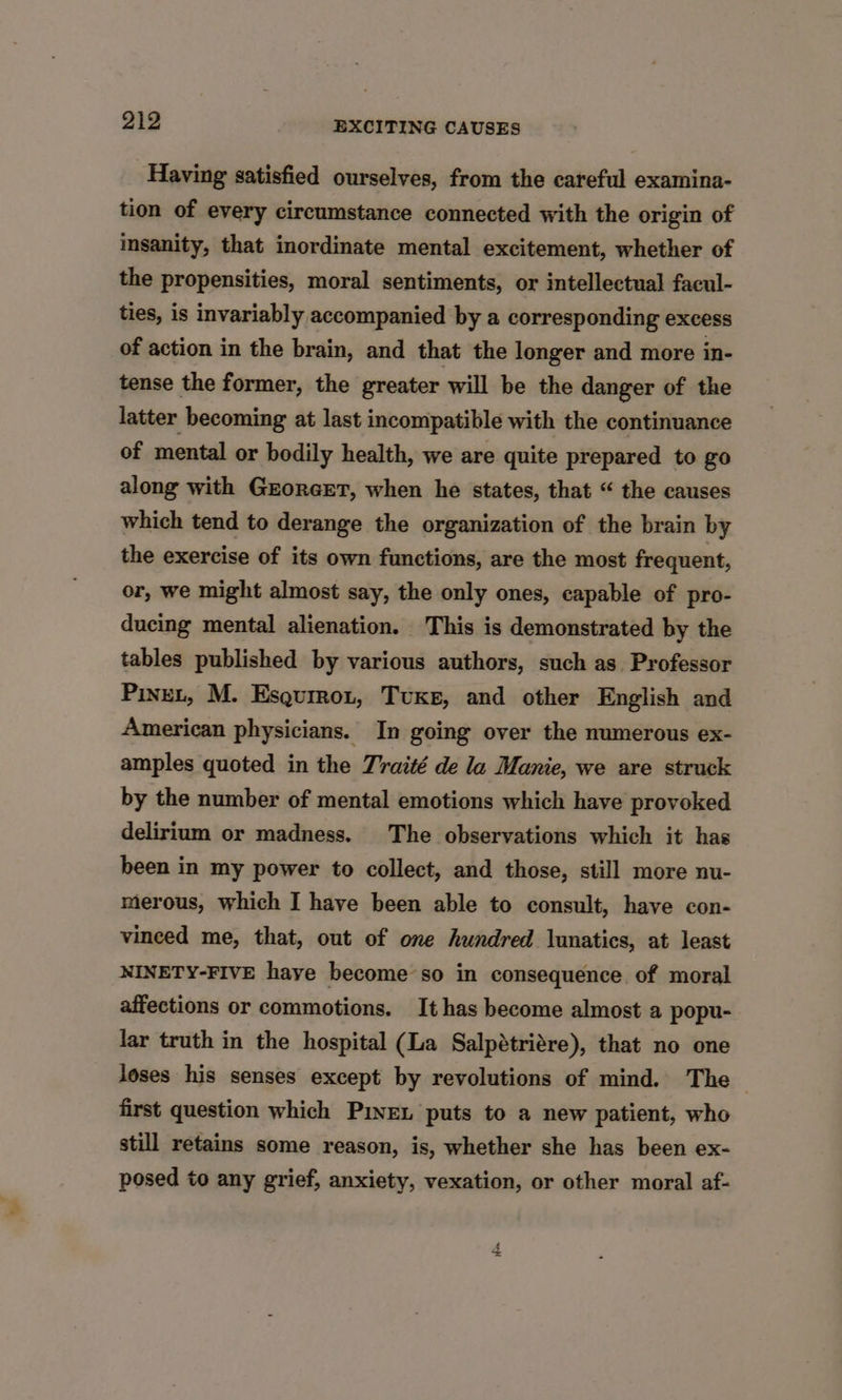 Having satisfied ourselves, from the careful examina- tion of every circumstance connected with the origin of insanity, that inordinate mental excitement, whether of the propensities, moral sentiments, or intellectual facul- ties, is invariably accompanied by a corresponding excess of action in the brain, and that the longer and more in- tense the former, the greater will be the danger of the latter becoming at last incompatible with the continuance of mental or bodily health, we are quite prepared to go along with Gzorexrt, when he states, that “ the causes which tend to derange the organization of the brain by the exercise of its own functions, are the most frequent, or, we might almost say, the only ones, capable of pro- ducing mental alienation. This is demonstrated by the tables published by various authors, such as Professor PineL, M. Esqurron, Tuxe, and other English and American physicians. In going over the numerous ex- amples quoted in the Traité de la Manie, we are struck by the number of mental emotions which have provoked delirium or madness. The observations which it has been in my power to collect, and those, still more nu- merous, which I have been able to consult, have con- vinced me, that, out of one hundred lunatics, at least NINETY-FIVE haye become so in consequence of moral affections or commotions. It has become almost a popu- lar truth in the hospital (La Salpétriére), that no one loses his senses except by revolutions of mind. The first question which Pie puts to a new patient, who still retains some reason, is, whether she has been ex- posed to any grief, anxiety, vexation, or other moral af-