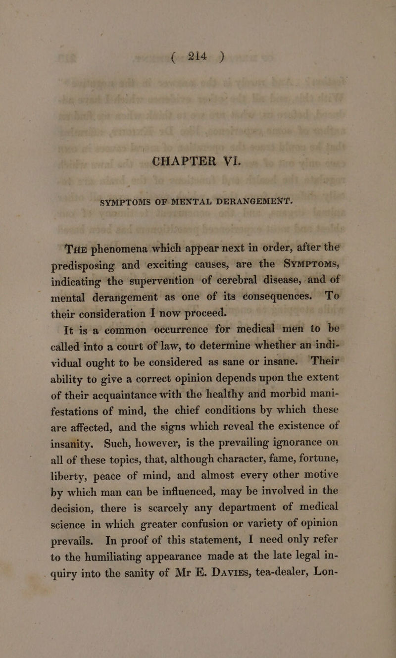 CHAPTER Vi. SYMPTOMS OF MENTAL DERANGEMENT. Tir phenomena which appear next in order, after the predisposing and exciting causes, are the Symproms, indicating the supervention of cerebral disease, and of mental derangement as one of its consequences. To their consideration I now proceed. It is 2 common occurrence for medical men to be called into a court of law, to determine whether an indi- vidual ought to be considered as sane or insane. ‘Their ability to give a correct opinion depends upon the extent of their acquaintance with the healthy and morbid mani- festations of mind, the chief conditions by which these are affected, and the signs which reveal the existence of insanity. Such, however, is the prevailing ignorance on all of these topics, that, although character, fame, fortune, liberty, peace of mind, and almost every other motive by which man can be influenced, may be involved in the decision, there is scarcely any department of medical science in which greater confusion or variety of opinion prevails. In proof of this statement, I need only refer to the humiliating appearance made at the late legal in- _ quiry into the sanity of Mr E. Daviss, tea-dealer, Lon-
