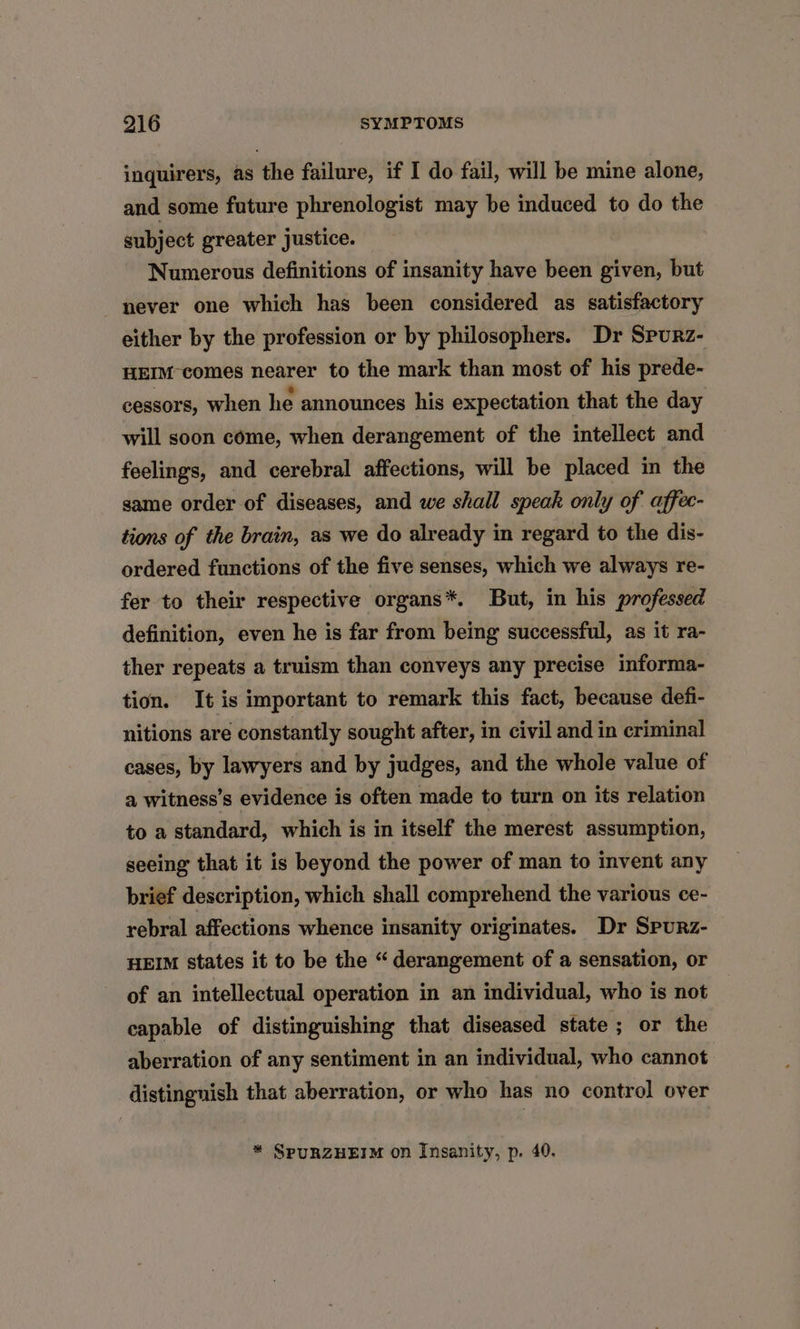 inquirers, as the failure, if I do fail, will be mine alone, and some future phrenologist may be induced to do the subject greater justice. Numerous definitions of insanity have been given, but never one which has been considered as satisfactory either by the profession or by philosophers. Dr Spurz- HEIM-comes nearer to the mark than most of his prede- cessors, when he announces his expectation that the day will soon come, when derangement of the intellect and feelings, and cerebral affections, will be placed in the same order of diseases, and we shall speak only of affec- tions of the brain, as we do already in regard to the dis- ordered functions of the five senses, which we always re- fer to their respective organs*. But, in his professed definition, even he is far from being successful, as it ra- ther repeats a truism than conveys any precise informa- tion. It is important to remark this fact, because defi- nitions are constantly sought after, in civil and in criminal cases, by lawyers and by judges, and the whole value of a witness’s evidence is often made to turn on its relation to a standard, which is in itself the merest assumption, seeing that it is beyond the power of man to invent any brief description, which shall comprehend the various ce- rebral affections whence insanity originates. Dr Spurz- HEIM states it to be the “ derangement of a sensation, or of an intellectual operation in an individual, who is not capable of distinguishing that diseased state ; or the aberration of any sentiment in an individual, who cannot distingnish that aberration, or who has no control over * SPURZHEIM on Insanity, p. 40.