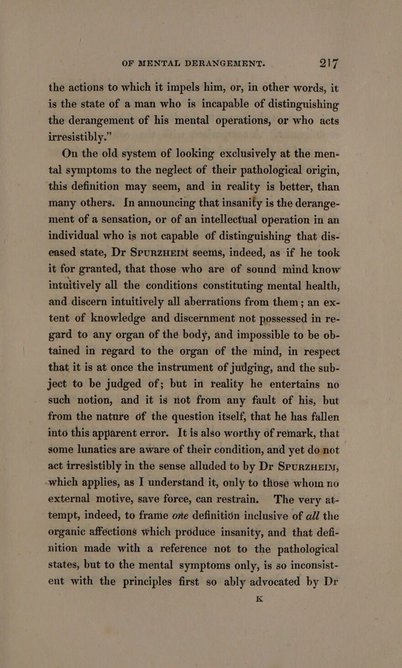the actions to which it impels him, or, in other words, it is the state of a man who is incapable of distinguishing the derangement of his mental operations, or who acts irresistibly.” On the old system of looking exclusively at the men- tal symptoms to the neglect of their pathological origin, this definition may seem, and in reality is better, than many others. In announcing that insanity is the derange- ment of a sensation, or of an intellectual operation in an individual who is not capable of distinguishing that dis- eased state, Dr SpuRZHEIM seemis, indeed, as if he took it for granted, that those who are of sound mind know intuitively all the conditions constituting mental health, and discern intuitively all aberrations from them; an ex- tent of knowledge and discernment not possessed in re- gard to any organ of the body, and impossible to be ob- tained in regard to the organ of the mind, in respect that it is at once the instrument of judging, and the sub- ject to be judged of; but in reality he entertains no such notion, and it is not from any fault of his, but from the nature of the question itself, that hé has fallen into this apparent error. It is also worthy of remark, that some lunatics are aware of their condition, and yet do not act irresistibly in the sense alluded to by Dr SpurnzHEm™, -which applies, as I understand it, only to thosé whom no external motive, save force, can restrain. The very at- tempt, indeed, to frame ove definition inclusive of all the organic affections which produce insanity, and that defi- nition made with a reference not to the pathological states, but to the mental symptoms only, is so inconsist- ent with the principles first so ably advocated by Dr K
