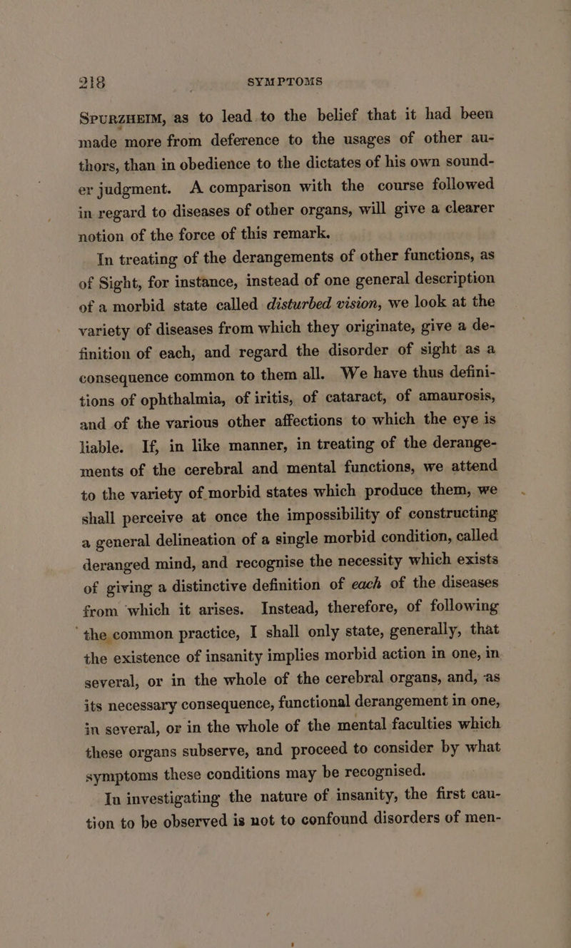 SPURZHEIM, as to lead to the belief that it had been made more from deference to the usages of other au- thors, than in obedience to the dictates of his own sound- er judgment. A comparison with the course followed in regard to diseases of other organs, will give a clearer notion of the force of this remark. In treating of the derangements of other functions, as of Sight, for instance, instead of one general description of a morbid state called disturbed vision, we look at the variety of diseases from which they originate, give a de- finition of each, and regard the disorder of sight as a consequence common to them all. We have thus defini- tions of ophthalmia, of iritis, of cataract, of amaurosis, and of the various other affections to which the eye is liable. If, in like manner, in treating of the derange- ments of the cerebral and mental functions, we attend to the variety of morbid states which produce them, we shall perceive at once the impossibility of constructing a general delineation of a single morbid condition, called deranged mind, and recognise the necessity which exists of giving a distinctive definition of each of the diseases from which it arises. Instead, therefore, of following ‘the common practice, I shall only state, generally, that the existence of insanity implies morbid action in one, in several, or in the whole of the cerebral organs, and, as its necessary consequence, functional derangement in one, in several, or in the whole of the mental faculties which these organs subserve, and proceed to consider by what symptoms these conditions may be recognised. In investigating the nature of insanity, the first cau- tion to be observed is not to confound disorders of men-