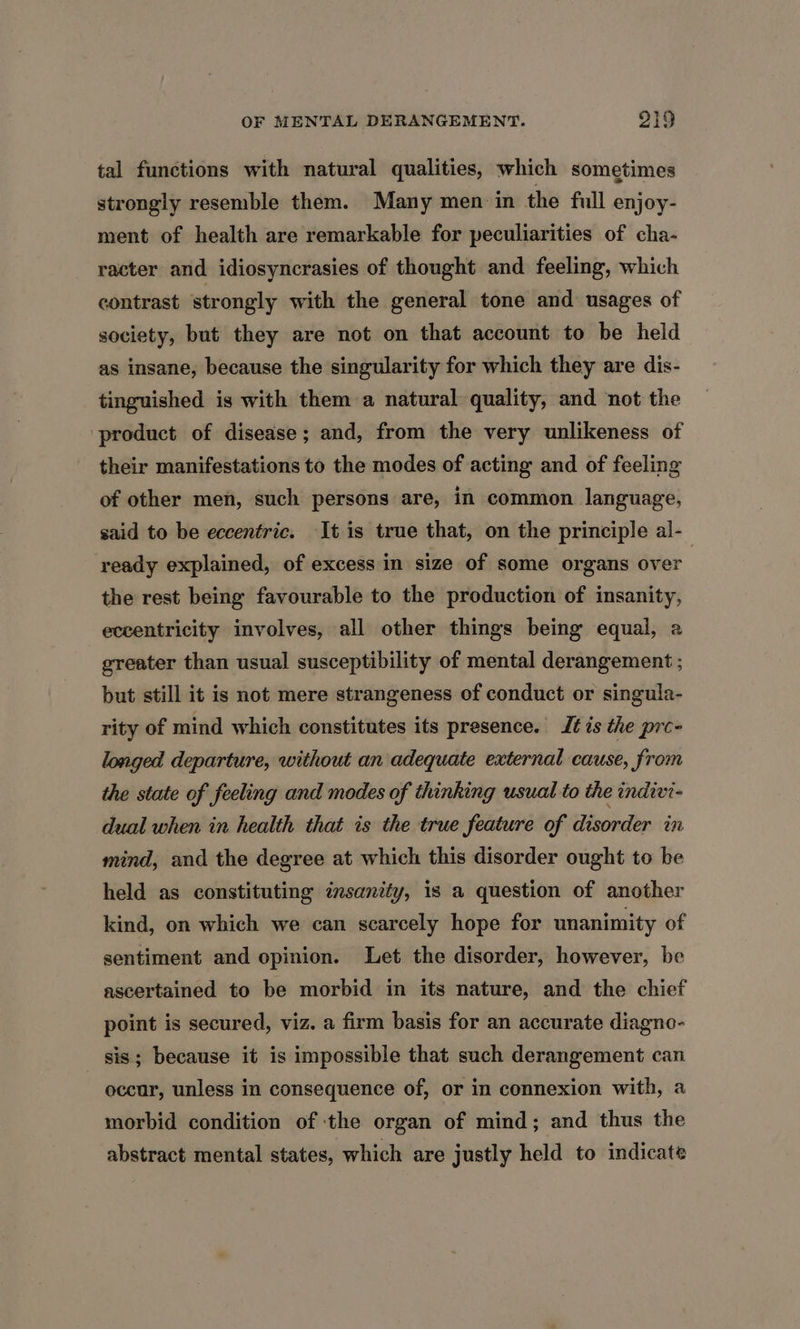 tal functions with natural qualities, which sometimes strongly resemble them. Many men in the full enjoy- ment of health are remarkable for peculiarities of cha- racter and idiosyncrasies of thought and feeling, which contrast strongly with the general tone and usages of society, but they are not on that account to be held as insane, because the singularity for which they are dis- tinguished is with them a natural quality, and not the product of disease; and, from the very unlikeness of their manifestations to the modes of acting and of feeling of other men, such persons are, in common language, said to be eccentric. It is true that, on the principle al- ready explained, of excess in size of some organs over the rest being favourable to the production of insanity, eccentricity involves, all other things being equal, a greater than usual susceptibility of mental derangement ; but still it is not mere strangeness of conduct or singula- rity of mind which constitutes its presence. It is the pre- longed departure, without an adequate external cause, from the state of feeling and modes of thinking usual to the indivi- dual when in health that is the true feature of disorder in mind, and the degree at which this disorder ought to be held as constituting insanity, is a question of another kind, on which we can scarcely hope for unanimity of sentiment and opinion. Let the disorder, however, be ascertained to be morbid in its nature, and the chief point is secured, viz. a firm basis for an accurate diagno- _ sis; because it is impossible that such derangement can occur, unless in consequence of, or in connexion with, a morbid condition of the organ of mind; and thus the abstract mental states, which are justly held to indicate
