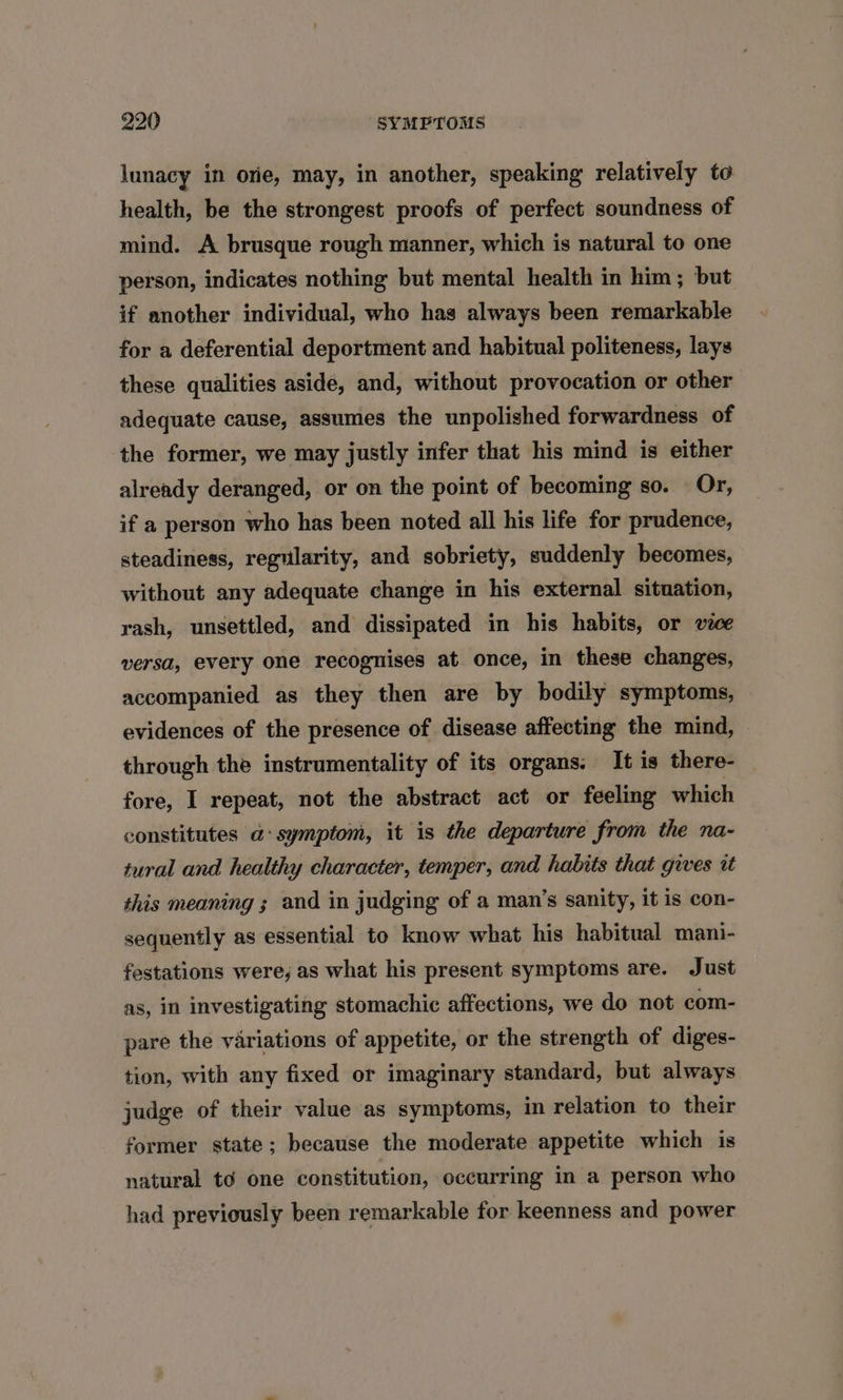 lunacy in ore, may, in another, speaking relatively to health, be the strongest proofs of perfect soundness of mind. A brusque rough manner, which is natural to one person, indicates nothing but mental health in him; but if another individual, who has always been remarkable for a deferential deportment and habitual politeness, lays these qualities aside, and, without provocation or other adequate cause, assumes the unpolished forwardness of the former, we may justly infer that his mind is either already deranged, or on the point of becoming so. Or, if a person who has been noted all his life for prudence, steadiness, regularity, and sobriety, suddenly becomes, without any adequate change in his external situation, rash, unsettled, and dissipated in his habits, or vice versa, every one recognises at once, in these changes, accompanied as they then are by bodily symptoms, evidences of the presence of disease affecting the mind, through the instrumentality of its organs. It is there- fore, I repeat, not the abstract act or feeling which constitutes a: symptom, it is the departure from the na- tural and healthy character, temper, and habits that gives it this meaning ; and in judging of a man’s sanity, it is con- sequently as essential to know what his habitual mani- festations were, as what his present symptoms are. Just as, in investigating stomachic affections, we do not com- pare the variations of appetite, or the strength of diges- tion, with any fixed or imaginary standard, but always judge of their value as symptoms, in relation to their former state; because the moderate appetite which is natural to one constitution, occurring in a person who had previously been remarkable for keenness and power