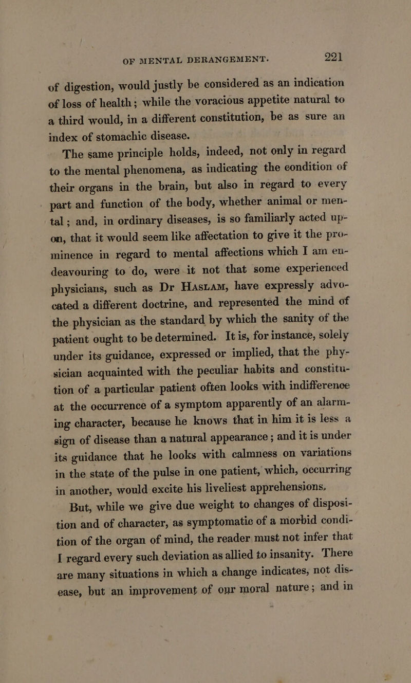 of digestion, would justly be considered as an indication of loss of health: while the voracious appetite natural to a third would, in a different constitution, be as sure an index of stomachic disease. The same principle holds, indeed, not only in regard to the mental phenomena, as indicating the condition of their organs in the brain, but also in regard to every part and function of the body, whether animal or men- tal; and, in ordinary diseases, is so familiarly acted up- on, that it would seem like affectation to give it the pro- minence in regard to mental affections which I am eu- deavouring to do, were it not that some experienced physicians, such as Dr Hasiam, have expressly advo- cated a different doctrine, and represented the mind of the physician as the standard by which the sanity of the patient ought to be determined. It is, for instance, solely under its guidance, expressed or implied, that the phy- sician acquainted with the peculiar habits and constitu- tion of a particular patient often looks with indifference at the occurrence of a symptom apparently of an alarm- ing character, because he knows that in him it is less a sign of disease than a natural appearance ; and it is under its guidance that he looks with calmness on variations in the state of the pulse in one patient, which, occurring in another, would excite his liveliest apprehensions, But, while we give due weight to changes of disposi- tion and of character, as symptomatic of a morbid condi- tion of the organ of mind, the reader must not infer that I regard every such deviation as allied to insanity. There are many situations in which a change indicates, not dis- ease, but an improvement of our moral nature; and in