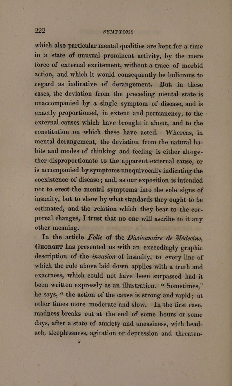 which also particular mental qualities are kept for a time im a state of unusual prominent activity, by the mere force of external excitement, without a trace of morbid action, and which it would consequently be ludicrous to regard as indicative of derangement. But, in these cases, the deviation from the preceding mental: state is unaccompanied by a single symptom of disease, and is exactly proportioned, in extent and permanency, to the - external causes which have brought it about, and to the constitution on which these have acted. Whereas, in mental derangement, the deviation from the natural ha- bits and modes of thinking and feeling is either altoge- ther disproportionate to the apparent external cause, or is accompanied by symptoms unequivocally indicating the coexistence of disease; and, as our exposition is intended not to erect the mental symptoms into the sole signs of insanity, but to shew by what standards they ought to be estimated, and the relation which they bear to the cor- poreal changes, I trust that no one will ascribe to it any other meaning. In the article Folie of the Dictionnaire de Médecine, GEORGET has presented us with an exceedingly graphic description of the cnvasion of insanity, to every line of which the rule above laid down applies with a truth and exactness, which could not have been surpassed had it been written expressly as an illustration. “ Sometimes,” he says, “ the action of the cause is strong and rapid; at other times more moderate and slow. In the first case, madness breaks out at the end of some hours or some days, after a state of anxiety and uneasiness, with head- ach, sleeplessness, agitation or depression and threaten- 2