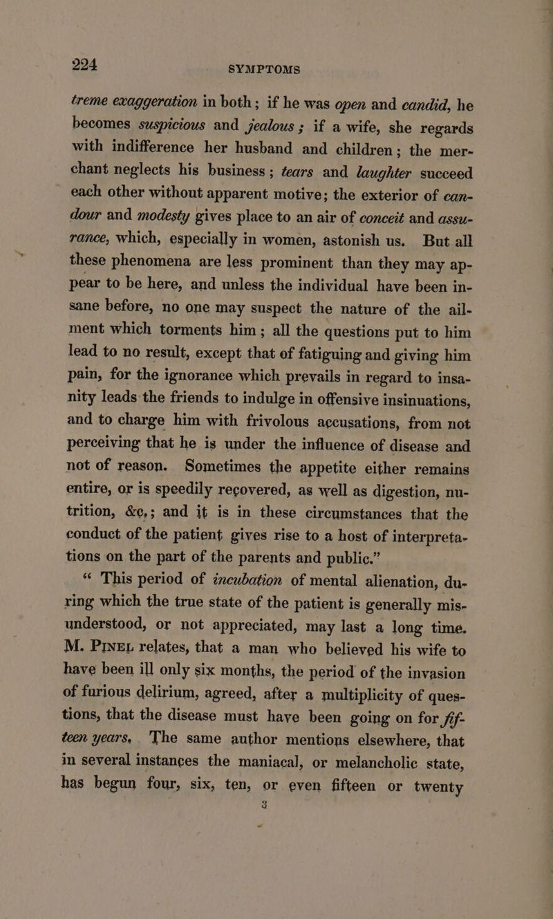 creme exaggeration in both; if he was open and candid, he becomes suspicious and jealous ; if a wife, she regards with indifference her husband and children ; the mer- chant neglects his business; tears and laughter succeed each other without apparent motive; the exterior of can- dour and modesty gives place to an air of conceit and assu- rance, which, especially in women, astonish us. But all these phenomena are less prominent than they may ap- pear to be here, and unless the individual have been in- sane before, no one may suspect the nature of the ail- ment which torments him; all the questions put to him lead to no result, except that of fatiguing and giving him pain, for the ignorance which prevails in regard to insa- nity leads the friends to indulge in offensive insinuations, and to charge him with frivolous accusations, from not perceiving that he is under the influence of disease and not of reason. Sometimes the appetite either remains entire, or is speedily recovered, as well as digestion, nu- trition, &¢,; and it is in these circumstances that the conduct of the patient gives rise to a host of interpreta- tions on the part of the parents and public.” “ This period of incubation of mental alienation, du- ring which the true state of the patient is generally mis- understood, or not appreciated, may last a long time. M. Prez relates, that a man who believed his wife to have been ill only six months, the period of the invasion of furious delirium, agreed, after a multiplicity of ques- tions, that the disease must have been going on for Sf- teen years, The same author mentions elsewhere, that in several instances the maniacal, or melancholic state, has begun four, six, ten, or even fifteen or twenty 2 ee ~