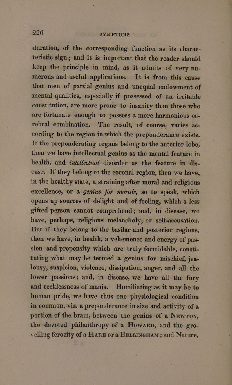 duration, of the corresponding function as its charac- teristic sign; and it is important that the reader should keep the principle in mind, as it admits of very nu- merous and useful applications. It is from this cause that men of partial genius and unequal endowment of mental qualities, especially if possessed of an irritable constitution, are more prone to insanity than those who are fortunate enough to possess a more harmonious ce- rebral combination. The result, of course, varies ac- cording to the region in which the preponderance exists. If the preponderating organs belong to the anterior lobe, then we have intellectual genius as the mental feature in health, and ¢ntellectual disorder as the feature in dis- ease. If they belong to the coronal region, then we have, in the healthy state, a straining after moral and religious excellence, or a genius for morals, so to speak, which opens up sources of delight and of feeling, which a less gifted person cannot comprehend; and, in disease, we have, perhaps, religious melancholy, or self-accusation. But if they belong to the basilar and posterior regions, then we have, in health, a vehemence and energy of pas- sion and propensity which are truly formidable, consti- tuting what may be termed a genius for mischief, jea- lousy, suspicion, violence, dissipation, anger, and all the lower passions; and, in disease, we have all the fury and recklessness of mania. Humiliating as it may be to human pride, we have thus one physiological condition im common, viz. a preponderance in size and activity of a portion of the brain, between the genius of a Newton, the devoted philanthropy of a Howarp, and the gro- velling ferocity of a Hare or a BELLINGHAM ; and Nature,