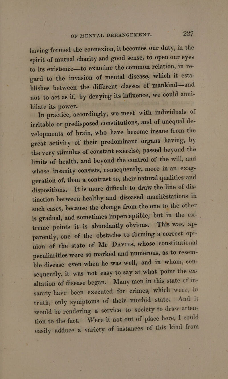 having formed the connexion, it becomes our duty, in the spirit of mutual charity and good sense, to open our eyes to its existence—to examine the common relation, in re- gard to the invasion of mental disease, which it esta- blishes between the different classes of mankind—and not to act as if, by denying its influence, we could anni- hilate its power. In practice, accordingly, we meet with individuals of irritable or predisposed constitutions, and of unequal de- velopments of brain, who have become insane from the great activity of their predominant organs having, by the very stimulus of constant exercise, passed beyond the limits of health, and beyond the control of the will, and whose insanity consists, consequently, more in an exag~ geration of, than a contrast to, their natural qualities and dispositions. It is more difficult to draw the line of dis- tinction between healthy and diseased manifestations in such cases, because the change from the one to the other is gradual, and sometimes imperceptible, but in the ex- treme points it is abundantly obvious. This was, ap- parently, one of the obstacles to forming a correct opi- nion of the state of Mr Davis, whose constitutional peculiarities were so marked and numerous, as to resem- ble disease even when he was well, and in whom, con- sequently, it was not easy to say at what point the ex- altation of disease began. Many men in this state of in- sanity have been executed for crimes, which were, i truth, only symptoms of their morbid state. And it would be rendering a service to society to draw atten- tion to the fact. Were it not out of place here, I could easily adduce a variety of instances of this kind from