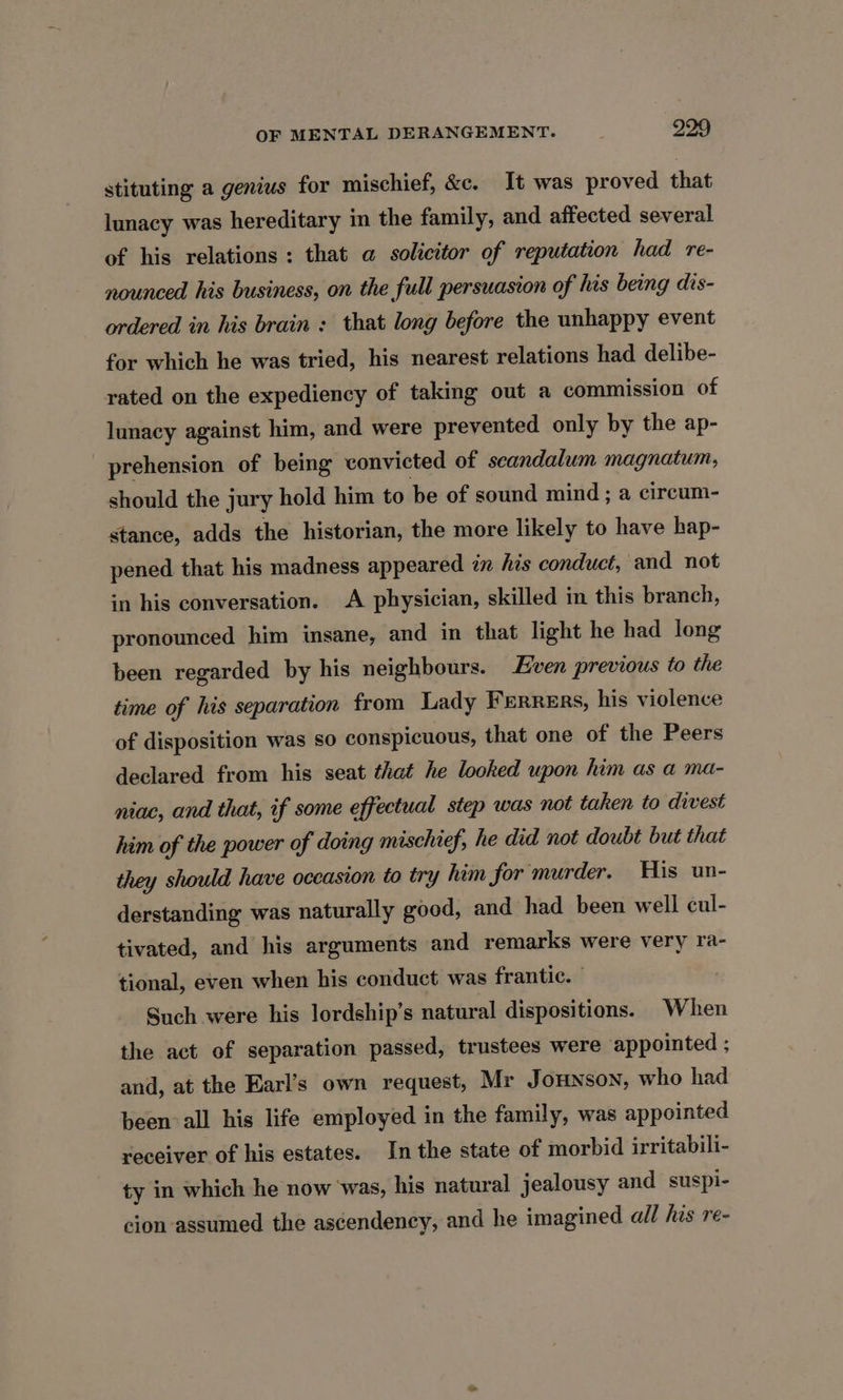 stituting a genius for mischief, &amp;c. It was proved that lunacy was hereditary in the family, and affected several of his relations : that a solicitor of reputation had re- nounced his business, on the full persuasion of his being dis- ordered in his brain : that long before the unhappy event for which he was tried, his nearest relations had delibe- rated on the expediency of taking out a commission of lunacy against him, and were prevented only by the ap- prehension of being convicted of scandalum magnatum, should the jury hold him to be of sound mind; a circum- stance, adds the historian, the more likely to have hap- pened that his madness appeared in his conduct, and not in his conversation. A physician, skilled in this branch, pronounced him insane, and in that light he had long been regarded by his neighbours. Even previous to the time of his separation from Lady Ferrers, his violence of disposition was so conspicuous, that one of the Peers declared from his seat that he looked upon him as a ma- niac, and that, if some effectual step was not taken to divest him of the power of doing mischief, he did not doubt but that they should have occasion to try him for murder. His un- derstanding was naturally good, and had been well cul- tivated, and his arguments and remarks were very ra- tional, even when his conduct was frantic. Such were his lordship’s natural dispositions. When the act of separation passed, trustees were appointed ; and, at the Karl’s own request, Mr Jounson, who had been all his life employed in the family, was appointed receiver of his estates. In the state of morbid irritabili- ty in which he now was, his natural jealousy and suspi- cion assumed the ascendency, and he imagined all his re-