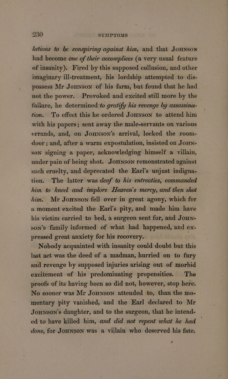 lations to be conspiring against him, and that JoHNsoNn had become one of their accomplices (a very usual feature of insanity). Fired by this supposed collusion, and other imaginary ill-treatment, his lordship attempted to dis- possess Mr Jounson of his farm, but found that he had not the power. Provoked and excited still more by the failure, he determined to gratify his revenge by assassina- tion. To effect this he ordered JoHNson to attend him with his papers; sent away the male-servants on various errands, and, on Jounson’s arrival, locked the room- door ; and, after a warm expostulation, insisted on JoHn- SON signing a paper, acknowledging himself a villain, under pain of being shot. JoHNSoNn remonstrated agaist such cruelty, and deprecated the Earl’s unjust indigna- tion. The latter was deaf to his entreaties, commanded him to kneel and implore Heaven's mercy, and then shot him. Mr Jounson fell over in great agony, which for a moment excited the Earl’s pity, and made him have his victim carried to bed, a surgeon sent for, and JouHn- son’s family informed of what had happened, and ex- pressed great anxiety for his recovery. . Nobody acquainted with insanity could doubt but this last act was the deed of a madman, hurried on to fury and revenge by supposed injuries arising out of morbid excitement of his predominating propensities. The proofs of its having been so did not, however, stop here. No sooner was Mr Jounson attended to, than the mo- ‘mentary pity vanished, and the Earl declared to Mr Jounson’s daughter, and to the surgeon, that he intend- ed to have killed him, and did not repent what he had done, for JOHNSON was a villain who deserved his fate. 4