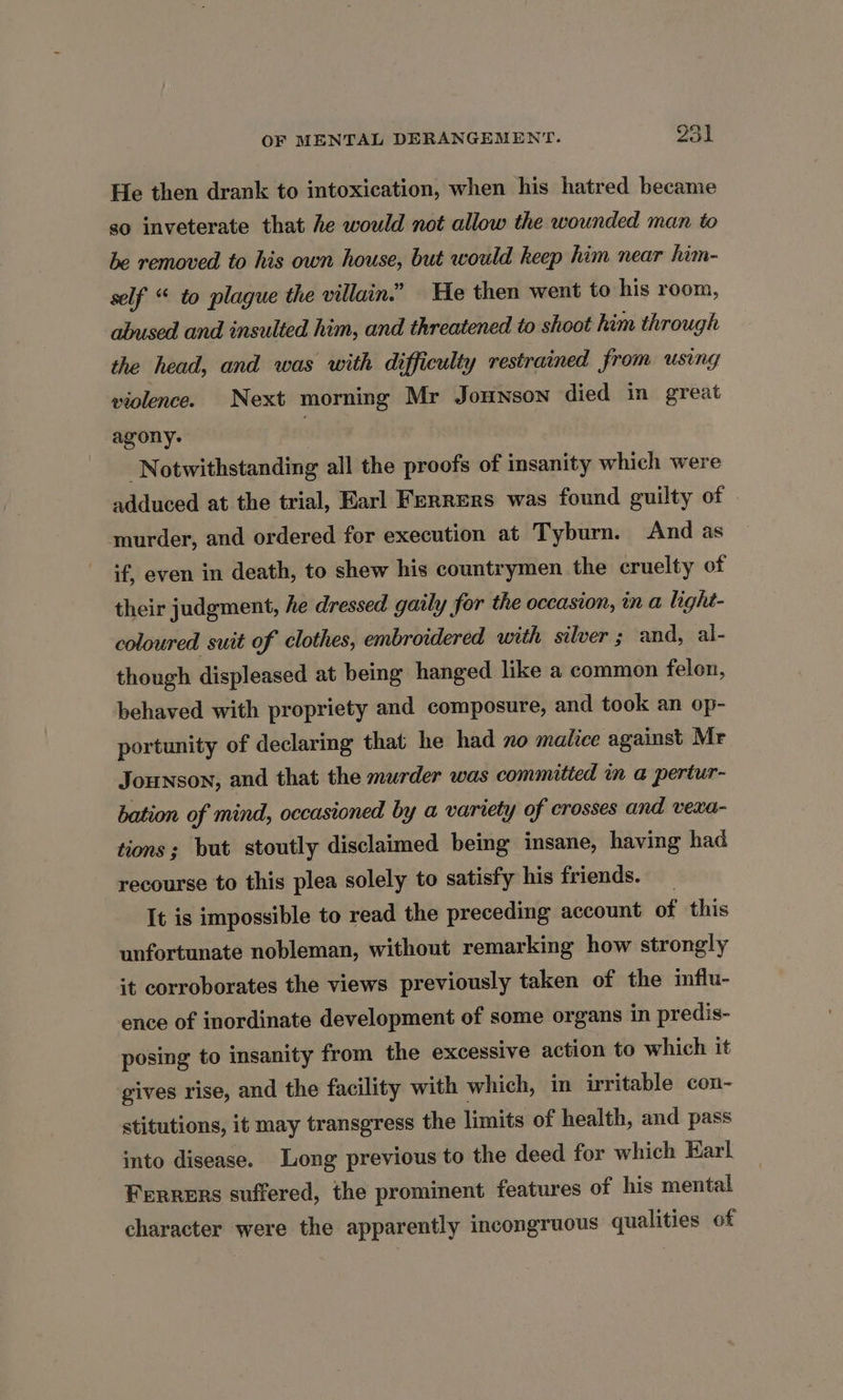 He then drank to intoxication, when his hatred became so inveterate that he would not allow the wounded man to be removed to his own house, but would keep him near him- self “ to plague the villain.” He then went to his room, abused and insulted him, and threatened to shoot him through the head, and was with difficulty restrained from using violence. Next morning Mr Jounson died in great agony. Notwithstanding all the proofs of insanity which were adduced at the trial, Earl Ferrers was found guilty of murder, and ordered for execution at Tyburn. And as if, even in death, to shew his countrymen the cruelty of their judgment, he dressed gaily for the occasion, in a light- coloured suit of clothes, embroidered with silver ; and, al- though displeased at being hanged like a common felon, behaved with propriety and composure, and took an op- portunity of declaring that he had no malice against Mr Jounson, and that the murder was committed in a pertur- bation of mind, occasioned by a variety of crosses and vexa- tions; but stoutly disclaimed being insane, having had recourse to this plea solely to satisfy his friends. It is impossible to read the preceding account of this unfortunate nobleman, without remarking how strongly it corroborates the views previously taken of the influ- ence of inordinate development of some organs in predis- posing to insanity from the excessive action to which it gives rise, and the facility with which, in irritable con- stitutions, it may transgress the limits of health, and pass into disease. Long previous to the deed for which Karl Ferrers suffered, the prominent features of his mental character were the apparently incongruous qualities of