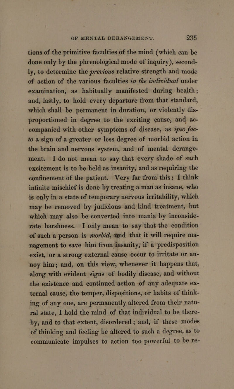 tions of the primitive faculties of the mind (which can be done only by the phrenological mode of inquiry), second- ly, to determine the previous relative strength and mode of action of the various faculties in the individual under examination, as habitually manifested during health ; and, lastly, to hold every departure from that standard, which shall be permanent in duration, or violently dis- proportioned in degree to the exciting cause, and ac- companied with other symptoms of disease, as ipso fac- to a sign of a greater or less degree of morbid action in the brain and nervous system, and of mental derange- ment, Ido not mean to say that every shade of such excitement is to be held as insanity, and as requiring the confinement of the patient. Very far from this: I think infinite mischief is done by treating a man as insane, who is only in a state of temporary nervous irritability, which may be removed by judicious and kind treatment, but which may also be converted into mania by inconside- rate harshness. I only mean to say that the condition of such a person is morbid, ‘and that it will require ma- nagement to save him from insanity, if a predisposition exist, or a strong external cause occur to irritate or an- noy him; and, on this view, whenever it happens that, along with evident signs of bodily disease, and without the existence and continued action of any adequate ex- ternal cause, the temper, dispositions, or habits of think- ing of any one, are permanently altered from their natu- ral state, I hold the mind of that individual to be there- by, and to that extent, disordered ; and, if these modes of thinking and feeling be altered to such a degree, as to communicate impulses to action too powerful to be re-