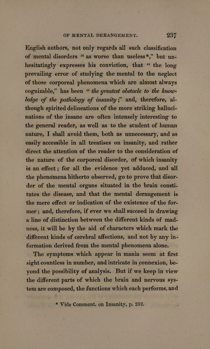 English authors, not only regards all such classification of mental disorders “as worse than useless*,” but un- hesitatingly expresses his conviction, that “ the long prevailing error of studying the mental to the neglect of those corporeal phenomena which are almost always cognizable,” has been “ the greatest obstacle to the know- ledge of the pathology of insanity ;’ and, therefore, al- though spirited delineations of the more striking halluci- nations of the insane are often intensely interesting to the general readet, as well as to the student of human nature, I shall avoid them, both as unnecessary, and as easily accessible in all treatises on insanity, and rather direct the attention of the reader to the consideration of the nature of the corporeal disorder, of which insanity is an effect ; for all the evidence yet adduced, and all the phenomena hitherto observed, go to prove that disor- der of the mental organs situated in the brain consti- tutes the disease, and that the mental derangement is the mere effect or indication of the existence of the for- mer; and, therefore, if ever we shall succeed in drawing a line of distinction between the different kinds of mad- ness, it will be by the aid of characters which mark the different kinds of cerebral affections, and not by any in- formation derived from the mental phenomena alone. The symptoms which appear in mania seem at first sight countless in number, and intricate in connexion, be- yond the possibility of analysis. But if we keep in view the different parts of which the brain and nervous sys- tem are composed, the functions which each performs, and * Vide Comment. on Insanity, p. 252.