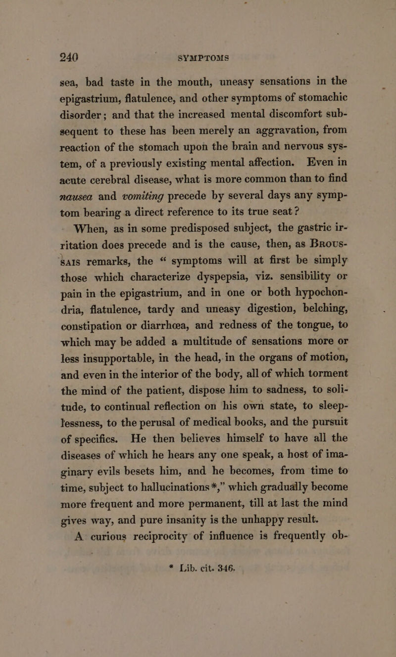 sea, bad taste in the mouth, uneasy sensations in the epigastrium, flatulence, and other symptoms of stomachic disorder; and that the increased mental discomfort sub- sequent to these has been merely an aggravation, from reaction of the stomach upon the brain and nervous sys- tem, of a previously existing mental affection. Even in acute cerebral disease, what is more common than to find nausea and vomiting precede by several days any symp- tom bearing a direct reference to its true seat? When, as in some predisposed subject, the gastric ir- ritation does precede and is the cause, then, as Brous- ‘sais remarks, the “ symptoms will at first be simply those which characterize dyspepsia, viz. sensibility or pain in the epigastrium, and in one or both hypochon- dria, flatulence, tardy and uneasy digestion, belching, constipation or diarrhcea, and redness of the tongue, to which may be added a multitude of sensations more or less insupportable, in the head, in the organs of motion, and even in the interior of the body, all of which torment the mind of the patient, dispose him to sadness, to soli- tude, to continual reflection on his own state, to sleep- lessness, to the perusal of medical books, and the pursuit of specifics. He then believes himself to have all the diseases of which he hears any one speak, a host of ima- ginary evils besets him, and he becomes, from time to time, subject to hallucinations *,” which gradually become more frequent and more permanent, till at last the mind gives way, and pure insanity is the unhappy result. A curious reciprocity of influence is frequently ob- * Lib. cit. 346.