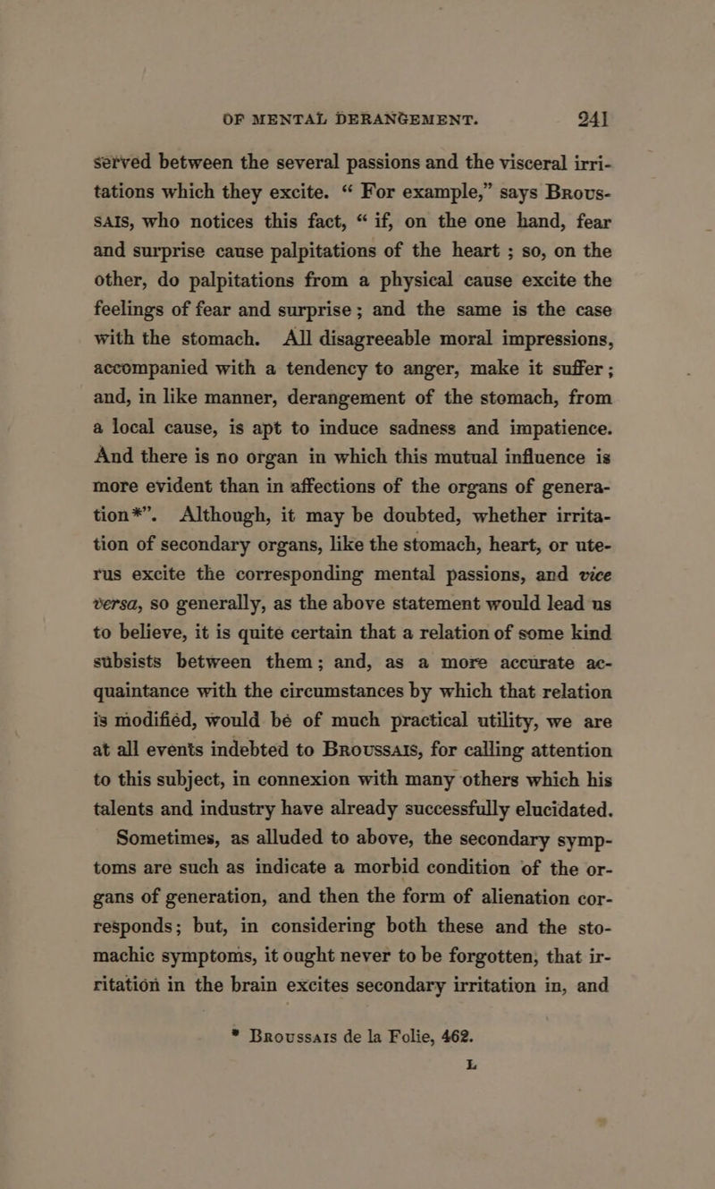 served between the several passions and the visceral irri- tations which they excite. “ For example,” says Brovs- SAIS, who notices this fact, “ if, on the one hand, fear and surprise cause palpitations of the heart ; so, on the other, do palpitations from a physical cause excite the feelings of fear and surprise; and the same is the case with the stomach. All disagreeable moral impressions, accompanied with a tendency to anger, make it suffer ; and, in like manner, derangement of the stemach, from a local cause, is apt to induce sadness and impatience. And there is no organ in which this mutual influence is more evident than in affections of the organs of genera- tion*®”’. Although, it may be doubted, whether irrita- tion of secondary organs, like the stomach, heart, or ute- rus excite the corresponding mental passions, and vice versa, so generally, as the above statement would lead us to believe, it is quite certain that a relation of some kind subsists between them; and, as a more accurate ac- quaintance with the circumstances by which that relation is modifiéd, would be of much practical utility, we are at all events indebted to Broussais, for calling attention to this subject, in connexion with many others which his talents and industry have already successfully elucidated. Sometimes, as alluded to above, the secondary symp- toms are such as indicate a morbid condition of the or- gans of generation, and then the form of alienation cor- responds; but, in considering both these and the sto- machic symptoms, it ought never to be forgotten, that ir- ritation in the brain excites secondary irritation in, and * Broussais de la Folie, 462. L