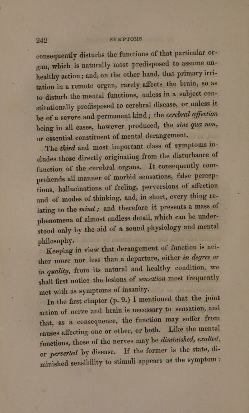 consequently disturbs the functions of that particular or- gan, which is naturally most predisposed to assume un- healthy action ; and, on the other hand, that primary irri- sation ina remote organ, rarely affects the brain, so as to disturb the mental functions, unless in a subject con- stitutionally predisposed to cerebral disease, or unless it be of a severe and permanent kind; the cerebral affection being in all cases, however produced, the sine qua non, or essential constituent of mental derangement. The third and most important class of symptoms in- cludes those directly originating from the disturbance of function of the cerebral organs. It consequently com- prehends all manner of morbid sensations, false percep- tions, hallucinations of feeling, perversions of affection and of modes of thinking, and, in short, every thing re- lating to the mind; and therefore it presents a mass of phenomena of almost endless detail, which ean be under- stood only by the aid of a sound physiology and mental philosophy. . Keeping i view that derangement of function is nei- ther more nor less than a departure, either in degree or in quality, from ‘its natural and healthy condition, we shall first notice the lesions of sensation most frequently met with as symptoms of insanity. In the first chapter (p. 9.) I mentioned that the joint action of nerve and brain is necessary to sensation, and that, as a consequence, the function may suffer from causes affecting one or other, or both. Like the mental fanetions, those of the nerves may be diminished, exalted, or perverted by disease. If the former is the state, di- minished sensibility to stimuli appears as the symptom :