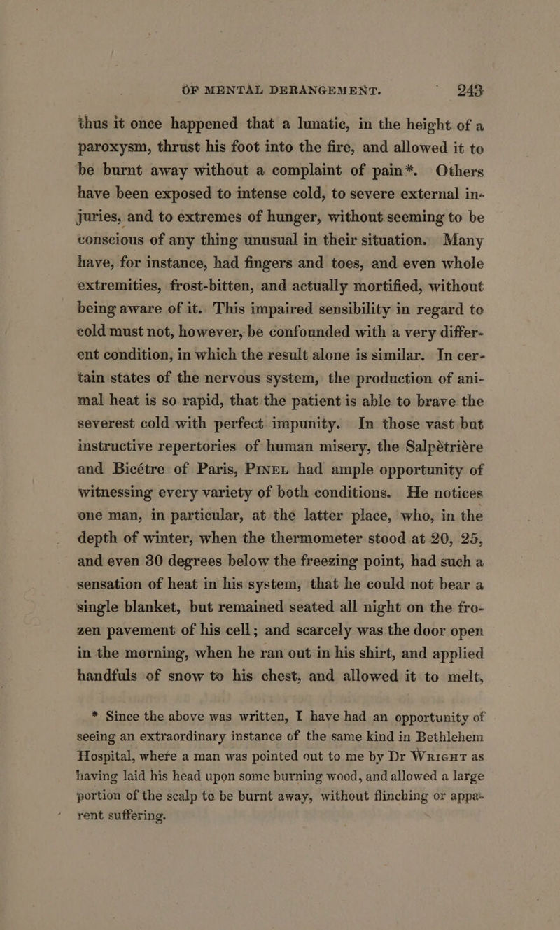 thus it once happened that a lunatic, in the height of a paroxysm, thrust his foot into the fire, and allowed it to be burnt away without a complaint of pain*. Others have been exposed to intense cold, to severe external in- juries, and to extremes of hunger, without seeming to be conscious of any thing unusual in their situation. Many have, for instance, had fingers and toes, and even whole extremities, frost-bitten, and actually mortified, without being aware of it. This impaired sensibility in regard to cold must not, however, be confounded with a very differ- ent condition, in which the result alone is similar. In cer- tain states of the nervous system, the production of ani- mal heat is so rapid, that the patient is able to brave the severest cold with perfect impunity. In those vast but instructive repertories of human misery, the Salpétriére and Bicétre of Paris, Prven had ample opportunity of witnessing every variety of both conditions. He notices one man, in particular, at the latter place, who, in the depth of winter, when the thermometer stood at 20, 25, and even 30 degrees below the freezing point, had such a sensation of heat in his system, that he could not bear a single blanket, but remained seated all night on the fro- zen pavement of his cell; and scarcely was the door open in the morning, when he ran out in his shirt, and applied handfuls of snow to his chest, and allowed it to melt, * Since the above was written, I have had an opportunity of seeing an extraordinary instance of the same kind in Bethlehem Hospital, where a man was pointed out to me by Dr Wrienrt as having laid his head upon some burning wood, and allowed a large portion of the scalp to be burnt away, without flinching or appa- rent suffering.