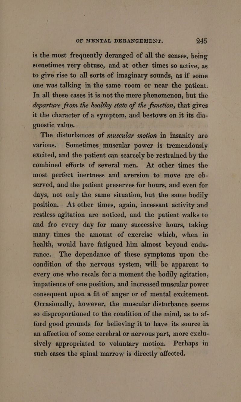 is the most frequently deranged of all the senses, being sometimes very obtuse, and at other times so active, as to give rise to all sorts of imaginary sounds, as if some one was talking in the same room or near the patient. In all these cases it is not the mere phenomenon, but the departure from the healthy state of the function, that gives it the character of a symptom, and bestows on it its dia- gnostic value. The disturbances of muscular motion in insanity are various. Sometimes muscular power is tremendously excited, and the patient can scarcely be restrained by the combined efforts of several men. At other times the most perfect inertness and aversion to move are ob- served, and the patient preserves for hours, and even for days, not only the same situation, but the same bodily position. At other times, again, incessant activity and restless agitation are noticed, and the patient walks to and fro every day for many successive hours, taking many times the amount of exercise which, when in health, would have fatigued him almost beyond endu- rance. The dependance of these symptoms upon the condition of the nervous system, will be apparent to every one who recals for a moment the bodily agitation, impatience of one position, and increased muscular power consequent upon a fit of anger or of mental excitement. Occasionally, however, the muscular disturbance seems so disproportioned to the condition of the mind, as to af- ford good grounds for believing it to have its source in an affection of some cerebral or nervous part, more exclu- sively appropriated to voluntary motion. Perhaps in such cases the spinal marrow is directly affected.