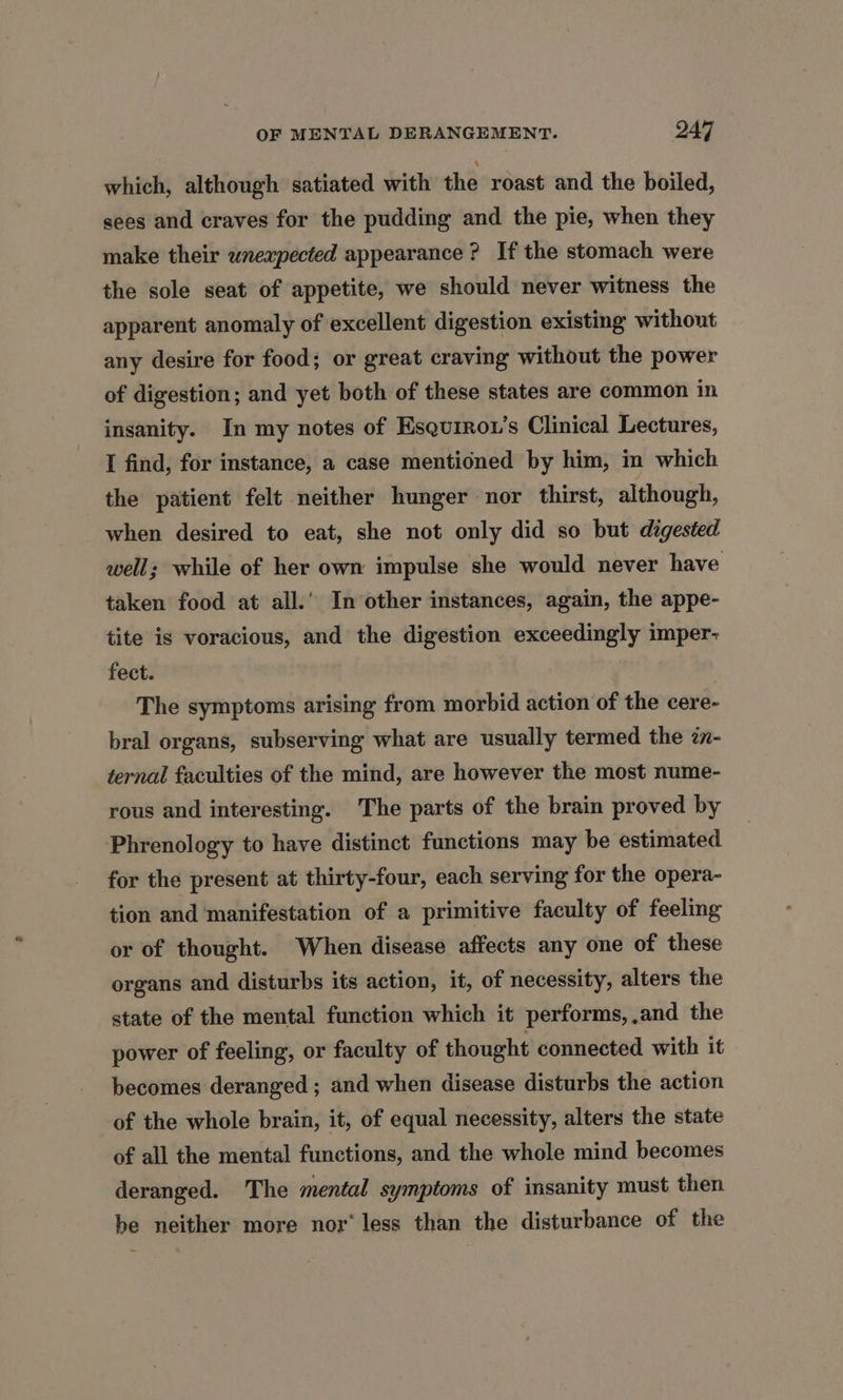 which, although satiated with the roast and the boiled, sees and craves for the pudding and the pie, when they make their unexpected appearance ? If the stomach were the sole seat of appetite, we should never witness the apparent anomaly of excellent digestion existing without any desire for food; or great craving without the power of digestion; and yet both of these states are common in insanity. In my notes of Esquiro1’s Clinical Lectures, I find, for instance, a case mentioned by him, in which the patient felt neither hunger nor thirst, although, when desired to eat, she not only did so but digested well; while of her own impulse she would never have taken food at all.’ In other instances, again, the appe- tite is voracious, and the digestion exceedingly imper- fect. : The symptoms arising from morbid action of the cere- bral organs, subserving what are usually termed the in- ternal faculties of the mind, are however the most nume- rous and interesting. The parts of the brain proved by Phrenology to have distinct functions may be estimated for the present at thirty-four, each serving for the opera- tion and manifestation of a primitive faculty of feeling or of thought. When disease affects any one of these organs and disturbs its action, it, of necessity, alters the state of the mental function which it performs, and the power of feeling, or faculty of thought connected with it becomes deranged ; and when disease disturbs the action of the whole brain, it, of equal necessity, alters the state of all the mental functions, and the whole mind becomes deranged. The mental symptoms of insanity must then be neither more nor’ less than the disturbance of the