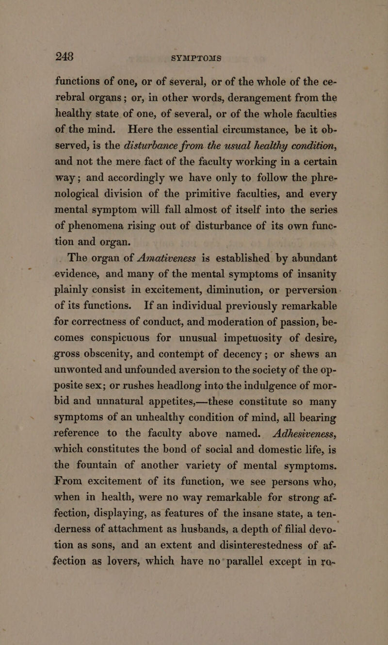 functions of one, or of several, or of the whole of the ce- rebral organs; or, in other words, derangement from the healthy state of one, of several, or of the whole faculties of the mind. Here the essential circumstance, be it ob- served, is the disturbance from the usual healthy condition, and not the mere fact of the faculty working in a certain way; and accordingly we have only to follow the phre- nological division of the primitive faculties, and every mental symptom will fall almost of itself into the series of phenomena rising out of disturbance of its own func- tion and organ. _ The organ of Amativeness is established by abundant evidence, and many of the mental symptoms of insanity plainly consist in excitement, diminution, or perversion. of its functions. If an individual previously remarkable for correctness of conduct, and moderation of passion, be- comes conspicuous for unusual impetuosity of desire, gross obscenity, and contempt of decency ; or shews an unwonted and unfounded aversion to the society of the op- posite sex; or rushes headlong into the indulgence of mor- bid and unnatural appetites,—these constitute so many symptoms of an unhealthy condition of mind, all bearing reference to the faculty above named. Adhesiveness, which constitutes the bond of social and domestic life, is the fountain of another variety of mental symptoms. From excitement of its function, we see persons who, when in health, were no way remarkable for strong af- fection, displaying, as features of the insane state, a ten- derness of attachment as husbands, a depth of filial devo- tion as sons, and an extent and disinterestedness of af- fection as lovers, which have no*parallel except in re-