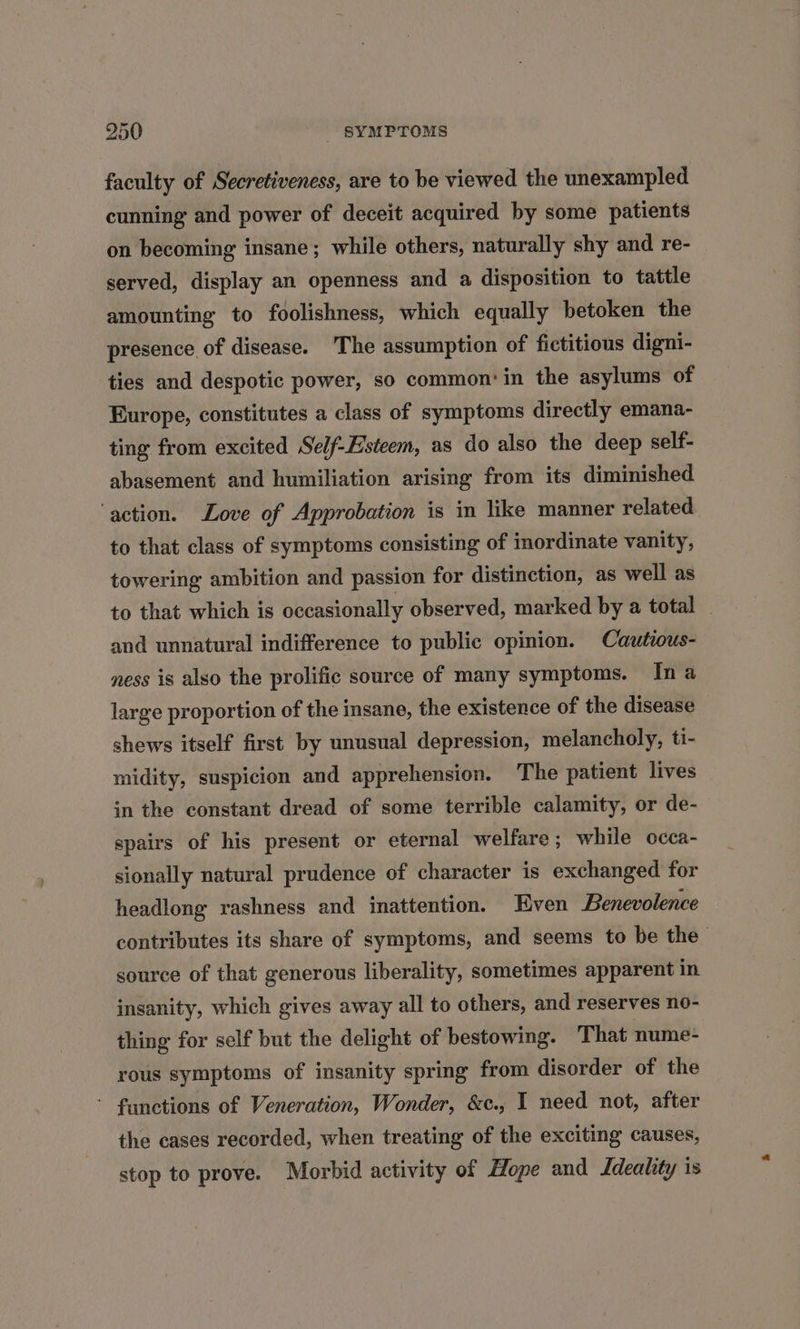 faculty of Secretiveness, are to be viewed the unexampled cunning and power of deceit acquired by some patients on becoming insane; while others, naturally shy and re- served, display an openness and a disposition to tattle amounting to foolishness, which equally betoken the presence of disease. The assumption of fictitious digni- ties and despotic power, so common: in the asylums of Europe, constitutes a class of symptoms directly emana- ting from excited Self-Esteem, as do also the deep self- abasement and humiliation arising from its diminished ‘action. Love of Approbation is in like manner related to that class of symptoms consisting of inordinate vanity, towering ambition and passion for distinction, as well as to that which is occasionally observed, marked by a total - and unnatural indifference to public opinion. Cautious- ness is also the prolific source of many symptoms. Ina large proportion of the insane, the existence of the disease shews itself first by unusual depression, melancholy, ti- midity, suspicion and apprehension. The patient lives in the constant dread of some terrible calamity, or de- spairs of his present or eternal welfare; while occa- sionally natural prudence of character is exchanged for headlong rashness and inattention. Even Benevolence contributes its share of symptoms, and seems to be the source of that generous liberality, sometimes apparent in insanity, which gives away all to others, and reserves no- thing for self but the delight of bestowing. That nume- rous symptoms of insanity spring from disorder of the - functions of Veneration, Wonder, &amp;c., I need not, after the cases recorded, when treating of the exciting causes, stop to prove. Morbid activity of Hope and Ideality is